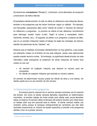 ISMAEL ALDANA FERNANDEZ 9
INSTITUTO TECNOLOGICO DE ORIZABA
Se denominan enrutadores ("Routers"), y funcionan como elementos de recepción
y transmisión de tráfico Internet.
El paradigma cliente-servidor no solo se utiliza en referencia a las máquinas físicas,
también a los programas que las hacen funcionar según su utilidad. Por ejemplo,
son frecuentes expresiones tales como "cliente de correo" o "servidor de noticias"
en referencia a programas. La primera se refiere al que utilizamos normalmente
para interrogar nuestro buzón e-mail, "bajar" el correo y manipularlo (verlo,
imprimirlo, borrarlo, etc.). El segundo se refiere a un programa o sistema de ellos,
que en un servidor (máquina) realiza el trabajo de alojar los mensajes de noticias,
atender las peticiones de los "clientes", etc.
Observe que en realidad, el concepto cliente/servidor es muy genérico, y que puede
ser entendido incluso en el ámbito de una sola máquina, donde unas aplicaciones
pueden prestar servicio a otras. Sinembargo, su significado desde el punto de vista
informático suele presuponer la existencia de varias máquinas (al menos dos)
unidas en una red:
 Un servidor es cualquier máquina que dispone un recurso para ser
compartido.
 Un cliente es cualquier máquina que necesita un recurso externo.
Un servidor de determinado recurso puede ser cliente de otros y a la inversa. Un
cliente puede ser a su vez servidor de otro recurso.
1.4 Comunicación entre programas
El proceso para la creación de un servicio siempre comienza con la creación
del Socker. Así como el cliente necesita llamadas específicas en determinados
momentos, el servidor trabajo de modo similar pero añade unas pocas llamadas
extras al sistema. El servidor utiliza la llamada del sistema Socket, pero debe hacer
un trabajo extra que era opcional para el cliente, el cliente siempre realiza una
conexión activa porque la persigue enérgicamente los servidores por otro lado
necesitan proporcionar un numero de puesto especifico y consiste a los programas
clientes si les va a prestar servicio.
 