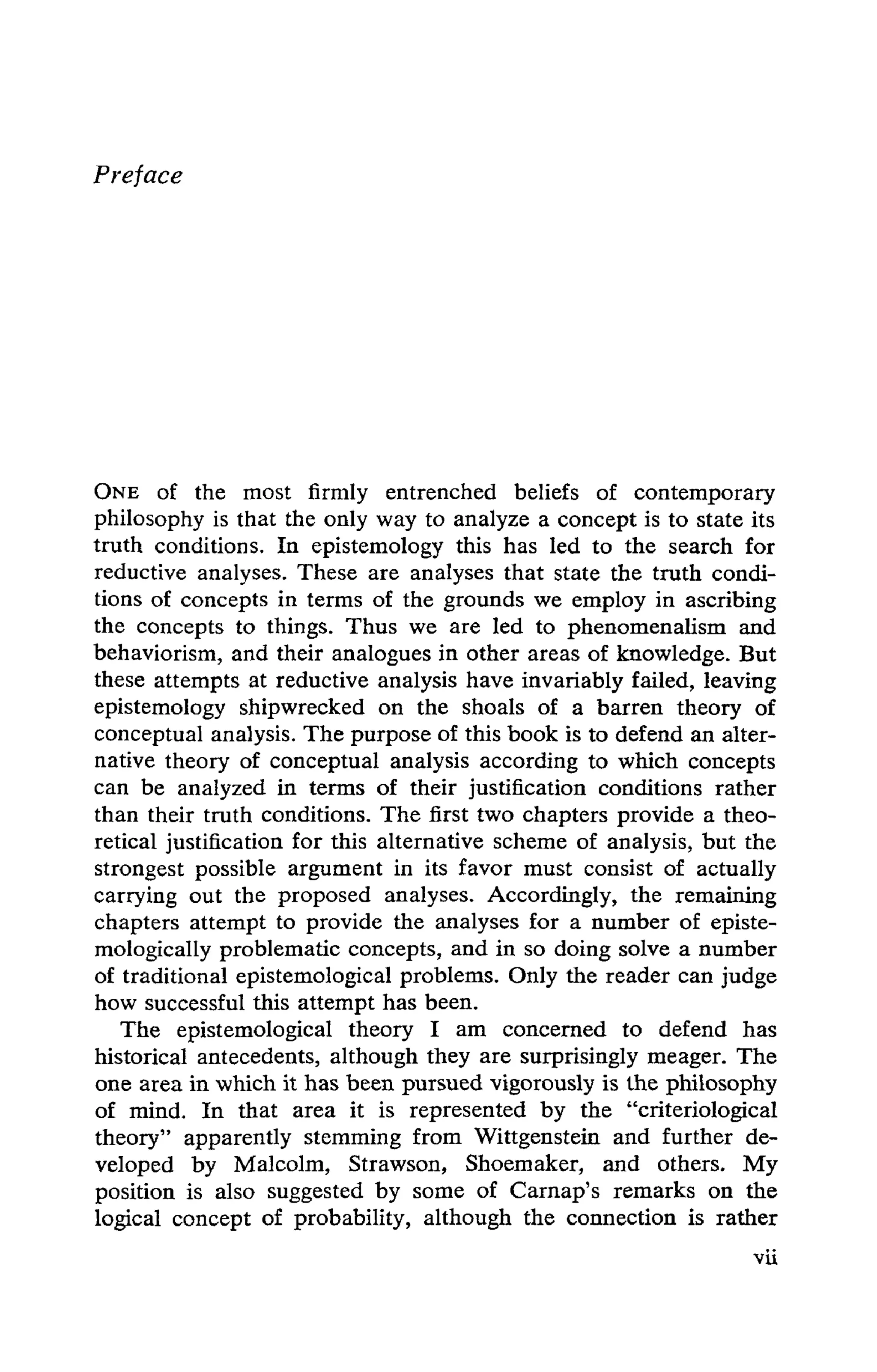 Preface
ONE of the most firmly entrenched beliefs of contemporary
philosophy is that the only way to analyze a concept is to state its
truth conditions. In epistemology this has led to the search for
reductive analyses. These are analyses that state the truth condi-
tions of concepts in terms of the grounds we employ in ascribing
the concepts to things. Thus we are led to phenomenalism and
behaviorism, and their analogues in other areas of knowledge. But
these attempts at reductive analysis have invariably failed, leaving
epistemology shipwrecked on the shoals of a barren theory of
conceptual analysis. The purpose of this book is to defend an alter-
native theory of conceptual analysis according to which concepts
can be analyzed in terms of their justification conditions rather
than their truth conditions. The first two chapters provide a theo-
retical justification for this alternative scheme of analysis, but the
strongest possible argument in its favor must consist of actually
carrying out the proposed analyses. Accordingly, the remaining
chapters attempt to provide the analyses for a number of episte-
mologically problematic concepts, and in so doing solve a number
of traditional epistemological problems. Only the reader can judge
how successful this attempt has been.
The epistemological theory I am concerned to defend has
historical antecedents, although they are surprisingly meager. The
one area in which it has been pursued vigorously is the philosophy
of mind. In that area it is represented by the "criteriological
theory" apparently stemming from Wittgenstein and further de-
veloped by Malcolm, Strawson, Shoemaker, and others. My
position is also suggested by some of Carnap's remarks on the
logical concept of probability, although the connection is rather
 