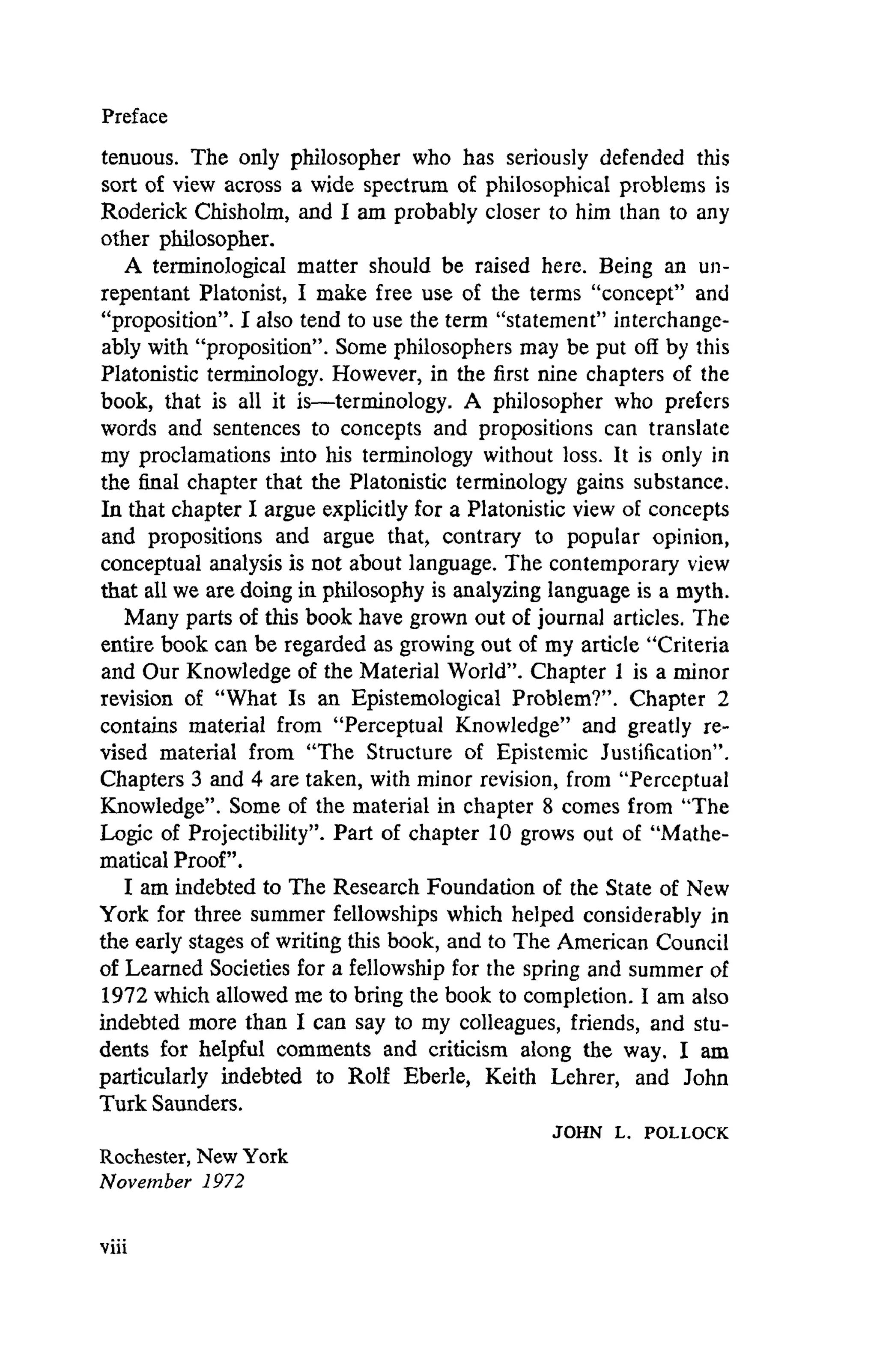 Preface
tenuous. The only philosopher who has seriously defended this
sort of view across a wide spectrum of philosophical problems is
Roderick Chisholm, and I am probably closer to him than to any
other philosopher.
A terminological matter should be raised here. Being an un-
repentant Platonist, I make free use of the terms "concept" and
"proposition". I also tend to use the term "statement" interchange-
ably with "proposition". Some philosophers may be put off by this
Platonistic terminology. However, in the first nine chapters of the
book, that is all it is—terminology. A philosopher who prefers
words and sentences to concepts and propositions can translate
my proclamations into his terminology without loss. It is only in
the final chapter that the Platonistic terminology gains substance.
In that chapter I argue explicitly for a Platonistic view of concepts
and propositions and argue that, contrary to popular opinion,
conceptual analysis is not about language. The contemporary view
that all we are doing in philosophy is analyzing language is a myth.
Many parts of this book have grown out of journal articles. The
entire book can be regarded as growing out of my article "Criteria
and Our Knowledge of the Material World". Chapter 1 is a minor
revision of "What Is an Epistemological Problem?". Chapter 2
contains material from "Perceptual Knowledge" and greatly re-
vised material from "The Structure of Epistemic Justification".
Chapters 3 and 4 are taken, with minor revision, from "Perceptual
Knowledge". Some of the material in chapter 8 comes from "The
Logic of Projectibility". Part of chapter 10 grows out of "Mathe-
matical Proof".
I am indebted to The Research Foundation of the State of New
York for three summer fellowships which helped considerably in
the early stages of writing this book, and to The American Council
of Learned Societies for a fellowship for the spring and summer of
1972 which allowed me to bring the book to completion. I am also
indebted more than I can say to my colleagues, friends, and stu-
dents for helpful comments and criticism along the way. I am
particularly indebted to Rolf Eberle, Keith Lehrer, and John
Turk Saunders.
JOHN L. POLLOCK
Rochester, New York
November 1972
 