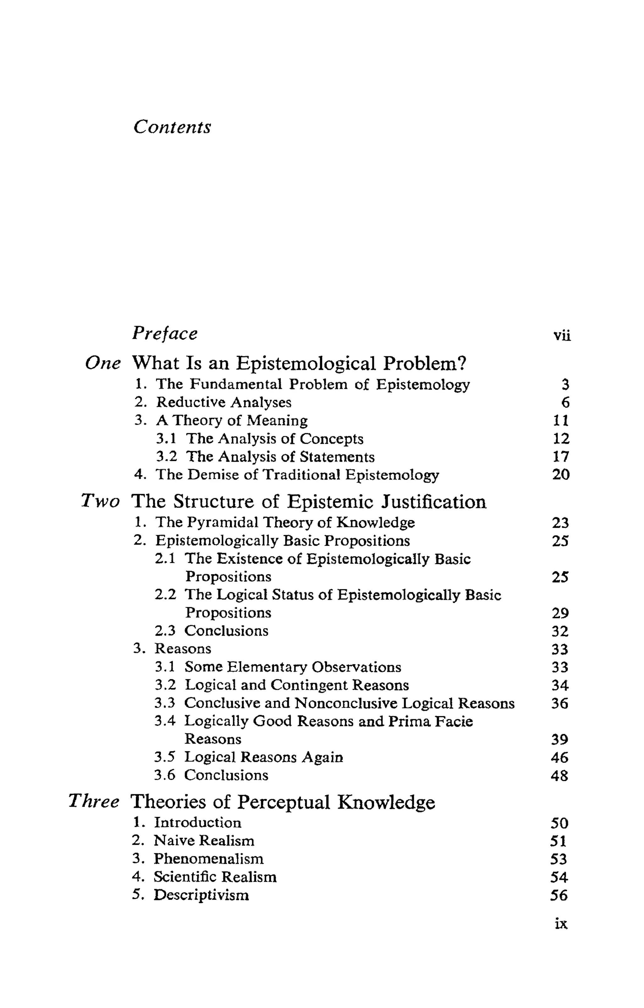 Contents
Preface vii
One What Is an Epistemological Problem?
1. The Fundamental Problem of Epistemology 3
2. Reductive Analyses 6
3. A Theory of Meaning 11
3.1 The Analysis of Concepts 12
3.2 The Analysis of Statements 17
4. TheDemiseofTraditionalEpistemology 20
Two The Structure of Epistemic Justification
1. The Pyramidal Theoryof Knowledge 23
2. Epistemologically Basic Propositions 25
2.1 The Existence of Epistemologically Basic
Propositions 25
2.2 The Logical Status of Epistemologically Basic
Propositions 29
2.3 Conclusions 32
3. Reasons 33
3.1 SomeElementaryObservations 33
3.2 LogicalandContingentReasons 34
3.3 ConclusiveandNonconclusiveLogicalReasons 36
3.4 Logically Good Reasons and Prima Facie
Reasons 39
3.5 Logical Reasons Again 46
3.6 Conclusions 48
Three Theories of Perceptual Knowledge
1. Introduction 50
2. NaiveRealism 51
3. Phenomenalism 53
4. Scientific Realism 54
5. Descriptivism 56
 