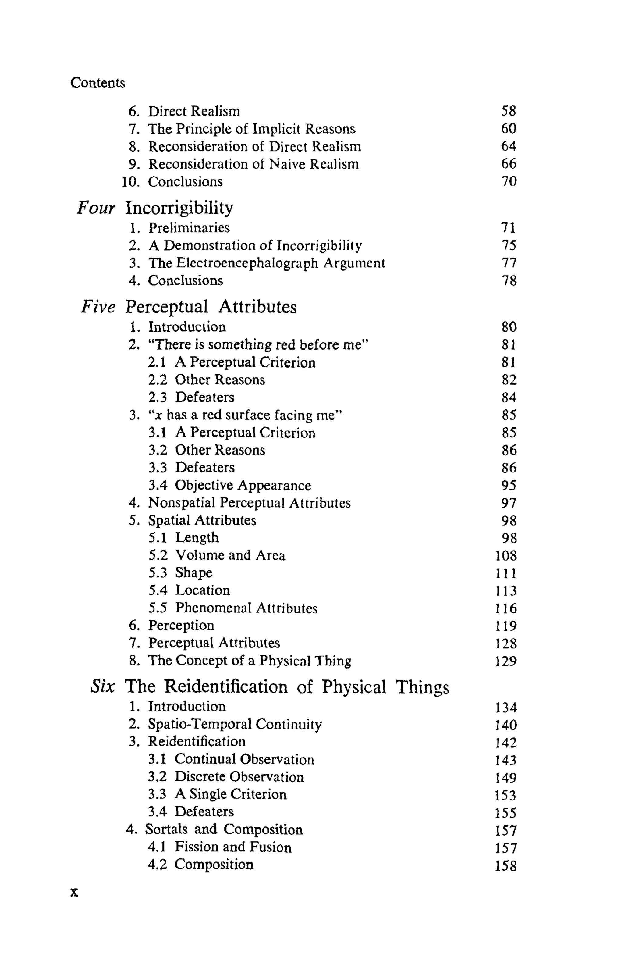Coatents
6. Direct Realism
7. The Principle of Implicit Reasons
8. Reconsideration of Direct Realism
9. Reconsideration of Naive Realism
10. Conclusions
Four Incorrigibility
1. Preliminaries
2. A Demonstration of Incorrigibility
3. The Electroencephalograph Argument
4. Conclusions
Five Perceptual Attributes
1. Introduction
2. "There is something red before me"
2.1 A Perceptual Criterion
2.2 Other Reasons
2.3 Defeaters
3. "χ has a red surface facing me"
3.1 A Perceptual Criterion
3.2 OtherReasons
3.3 Defeaters
3.4 Objective Appearance
4. Nonspatial Perceptual Attributes
5. Spatial Attributes
5.1 Length
5.2 Volume and Area
5.3 Shape
5.4 Location
5.5 Phenomenal Attributes
6. Perception
7. Perceptual Attributes
8. The Concept of a Physical Thing
Six The Reidentification of Physical Things
1. Introduction
2. Spatio-Temporal Continuity
3. Reidentification
3.1 ContinualObservation
3.2 Discrete Observation
3.3 ASingleCriterion
3.4 Defeaters
4. Sortals and Composition
4.1 Fission and Fusion
4.2 Composition
58
60
64
66
70
71
75
77
78
80
8 1
81
82
84
85
85
86
86
95
97
98
98
108
1 1 1
113
116
119
128
129
134
140
142
143
149
153
155
157
157
158
 