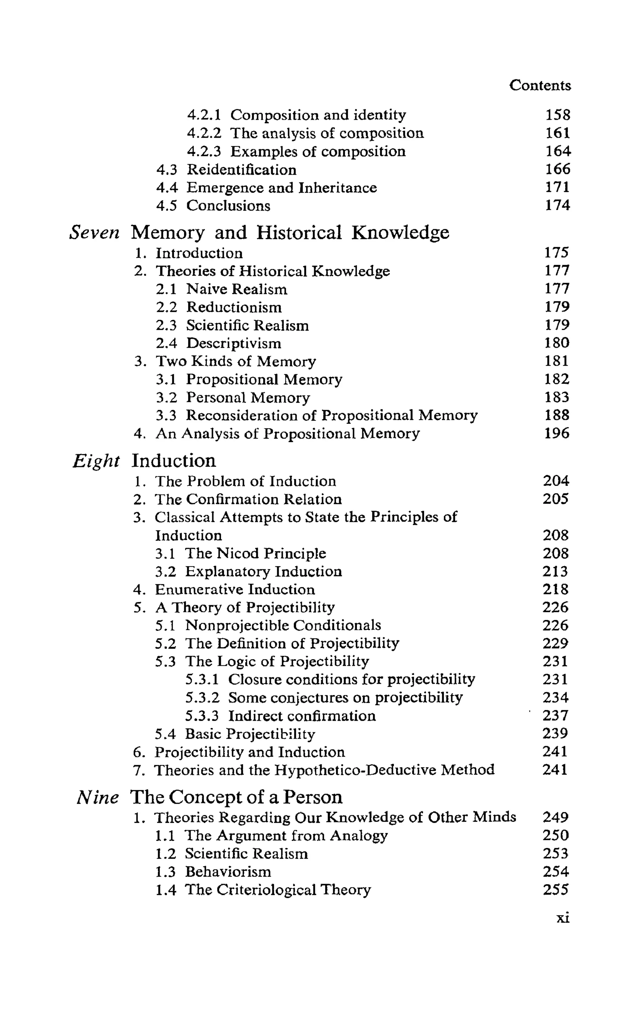 Contents
4.2.1 Composition and identity 158
4.2.2 The analysis of composition 161
4.2.3 Examples of composition 164
4.3 Reidentification 166
4.4 Emergence and Inheritance 171
4.5 Conclusions 174
Seven Memory and Historical Knowledge
1. Introduction 175
2. Theories of Historical Knowledge 177
2.1 Naive Realism 177
2.2 Reductionism 179
2.3 Scientific Realism 179
2.4 Descriptivism 180
3. Two Kinds of Memory 181
3.1 Propositional Memory 182
3.2 Personal Memory 183
3.3 Reconsideration of Propositional Memory 188
4. An Analysis of Propositional Memory 196
Eight Induction
1. The Problem of Induction 204
2. The Confirmation Relation 205
3. Classical Attempts to State the Principles of
Induction 208
3.1 The Nicod Principle 208
3.2 Explanatory Induction 213
4. Enumerative Induction 218
5. A Theory of Projectibility 226
5.1 Nonprojectible Conditionals 226
5.2 The Definition of Projectibility 229
5.3 The Logic of Projectibility 231
5.3.1 Closure conditions for projectibility 231
5.3.2 Some conjectures on projectibility 234
5.3.3 Indirect confirmation 237
5.4 Basic Projectibility 239
6. Projectibility and Induction 241
7. Theories and the Hypothetico-Deductive Method 241
Nine The Concept of a Person
1. Theories Regarding Our Knowledge of Other Minds 249
1.1 The Argument from Analogy 250
1.2 Scientific Realism 253
1.3 Behaviorism 254
1.4 The Criteriological Theory 255
xi
 