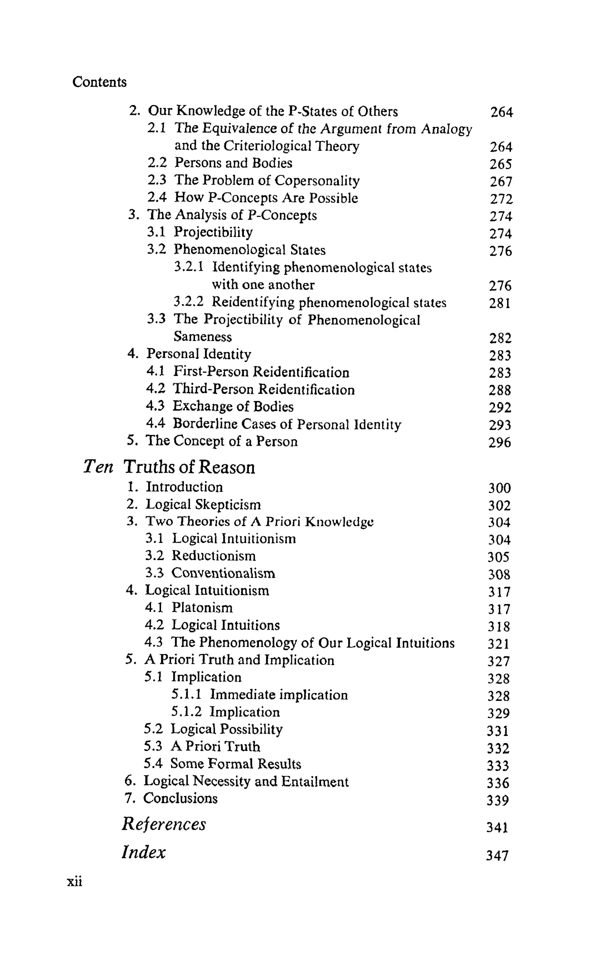 Contents
2. Our Knowledge of the P-States of Others 264
2.1 The Equivalence of the Argument from Analogy
and the Criteriological Theory 264
2.2 Persons and Bodies 265
2.3 The Problem of Copersonality 267
2.4 How P-Concepts Are Possible 272
3. The Analysis of P-Concepts 274
3.1 Projectibility 274
3.2 Phenomenological States 276
3.2.1 Identifying phenomenological states
with one another 276
3.2.2 Reidentifyingphenomenologicalstates 281
3.3 The Projectibility of Phenomenological
Sameness 282
4. Personal Identity 283
4.1 First-Person Reidentification 283
4.2 Third-Person Reidentification 288
4.3 Exchange of Bodies 292
4.4 Borderline Cases of Personal Identity 293
5. The Concept of a Person 296
Ten TruthsofReason
1. Introduction 300
2. Logical Skepticism 302
3. Two Theories of A Priori Knowledge 304
3.1 LogicalIntuitionism 304
3.2 Reductionism 305
3.3 Conventionalism 308
4. Logical Intuitionism 317
4.1 Platonism 317
4.2 Logical Intuitions 318
4.3 The Phenomenology of Our Logical Intuitions 321
5. A Priori Truth and Implication 327
5.1 Implication 328
5.1.1 Immediateimplication 328
5.1.2 Implication 329
5.2 LogicalPossibility 331
5.3 APrioriTruth 332
5.4 Some Formal Results 333
6. Logical Necessity and Entailment 336
7. Conclusions 339
References 341
Index 347
 