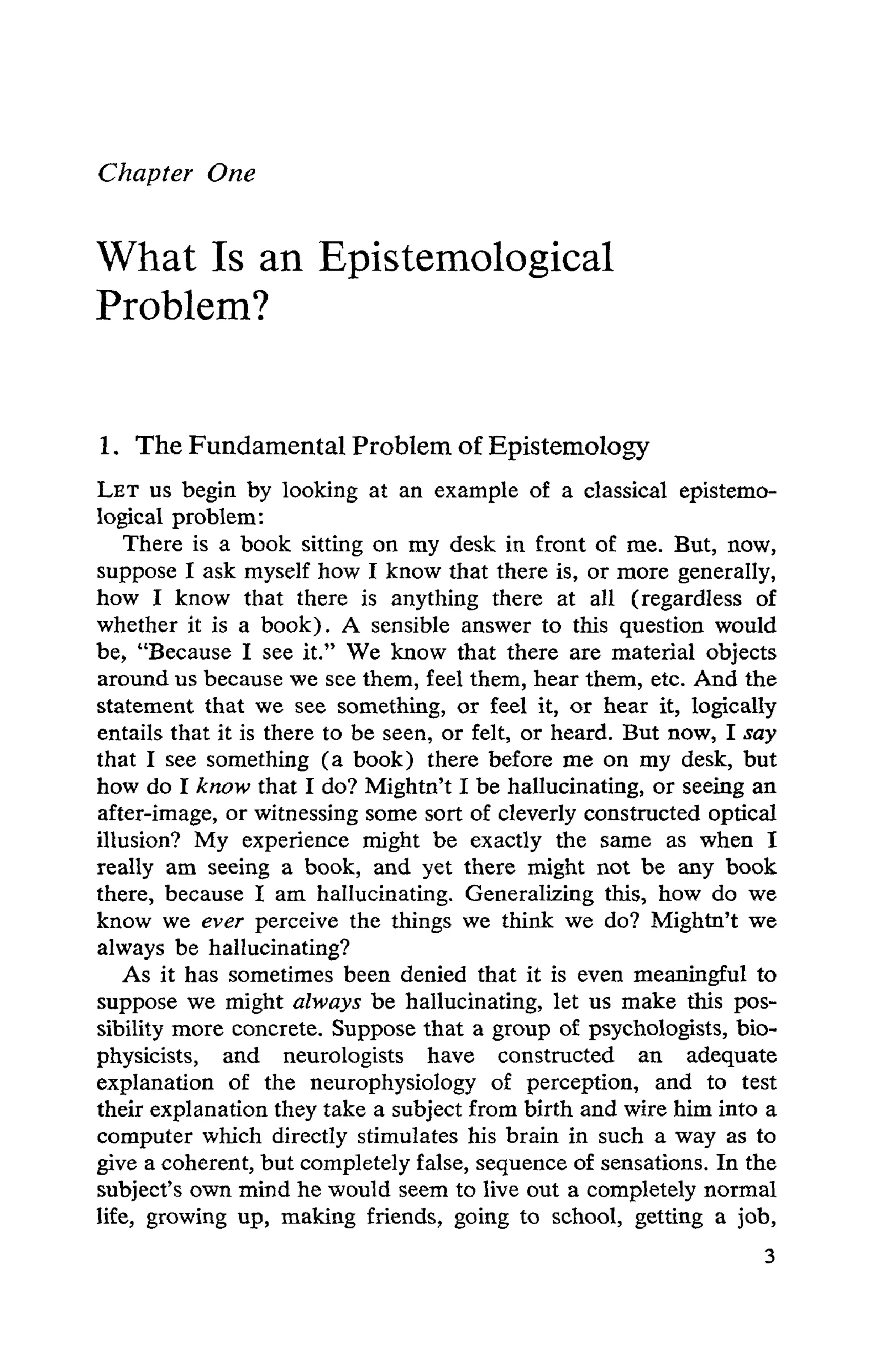 Chapter One
What Is an Epistemological
Problem?
1. The Fundamental Problem of Epistemology
LET US begin by looking at an example of a classical epistemo-
logical problem:
There is a book sitting on my desk in front of me. But, now,
suppose I ask myself how I know that there is, or more generally,
how I know that there is anything there at all (regardless of
whether it is a book). A sensible answer to this question would
be, "Because I see it." We know that there are material objects
around us because we see them, feel them, hear them, etc. And the
statement that we see something, or feel it, or hear it, logically
entails that it is there to be seen, or felt, or heard. But now, I say
that I see something (a book) there before me on my desk, but
how do I know that I do? Mightn't I be hallucinating, or seeing an
after-image, or witnessing some sort of cleverly constructed optical
illusion? My experience might be exactly the same as when I
really am seeing a book, and yet there might not be any book
there, because I am hallucinating. Generalizing this, how do we
know we ever perceive the things we think we do? Mightn't we
always be hallucinating?
As it has sometimes been denied that it is even meaningful to
suppose we might always be hallucinating, let us make this pos-
sibility more concrete. Suppose that a group of psychologists, bio-
physicists, and neurologists have constructed an adequate
explanation of the neurophysiology of perception, and to test
their explanation they take a subject from birth and wire him into a
computer which directly stimulates his brain in such a way as to
give a coherent, but completely false, sequence of sensations. In the
subject's own mind he would seem to live out a completely normal
life, growing up, making friends, going to school, getting a job,
 