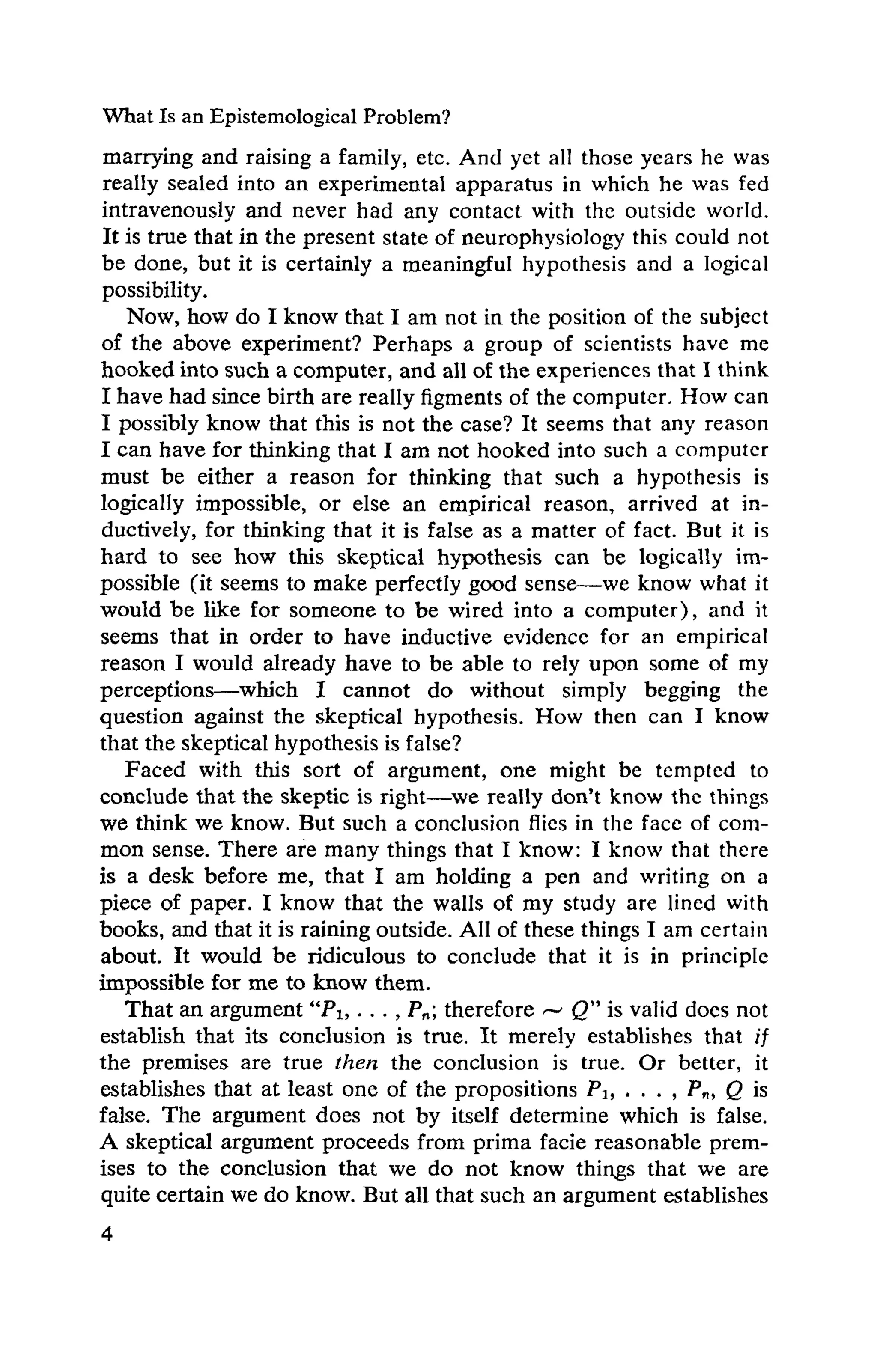 What Is an Epistemological Problem?
marrying and raising a family, etc. And yet all those years he was
really sealed into an experimental apparatus in which he was fed
intravenously and never had any contact with the outside world.
It is true that in the present state of neurophysiology this could not
be done, but it is certainly a meaningful hypothesis and a logical
possibility.
Now, how do I know that I am not in the position of the subject
of the above experiment? Perhaps a group of scientists have me
hooked into such a computer, and all of the experiences that I think
I havehad since birth are really figments of the computer. How can
I possibly know that this is not the case? It seems that any reason
I can have for thinking that I am not hooked into such a computer
must be either a reason for thinking that such a hypothesis is
logically impossible, or else an empirical reason, arrived at in­
ductively, for thinking that it is false as a matter of fact. But it is
hard to see how this skeptical hypothesis can be logically im­
possible (it seems to make perfectly good sense—we know what it
would be like for someone to be wired into a computer), and it
seems that in order to have inductive evidence for an empirical
reason I would already have to be able to rely upon some of my
perceptions—which I cannot do without simply begging the
question against the skeptical hypothesis. How then can I know
that the skeptical hypothesis is false?
Faced with this sort of argument, one might be tempted to
conclude that the skeptic is right—we really don't know the things
we think we know. But such a conclusion flics in the face of com­
mon sense. There are many things that I know: I know that there
is a desk before me, that I am holding a pen and writing on a
piece of paper. I know that the walls of my study are lined with
books, and that it is raining outside. All of these things I am certain
about. It would be ridiculous to conclude that it is in principle
impossible for me to know them.
That an argument"Pu . . . ,Pn ) therefore Q" is valid does not
establish that its conclusion is true. It merely establishes that if
the premises are true then the conclusion is true. Or better, it
establishes that at least one of the propositions Pu . . . , Pn, Q is
false. The argument does not by itself determine which is false.
A skeptical argument proceeds from prima facie reasonable prem­
ises to the conclusion that we do not know things that we are
quite certain we do know. But all that such an argument establishes
 