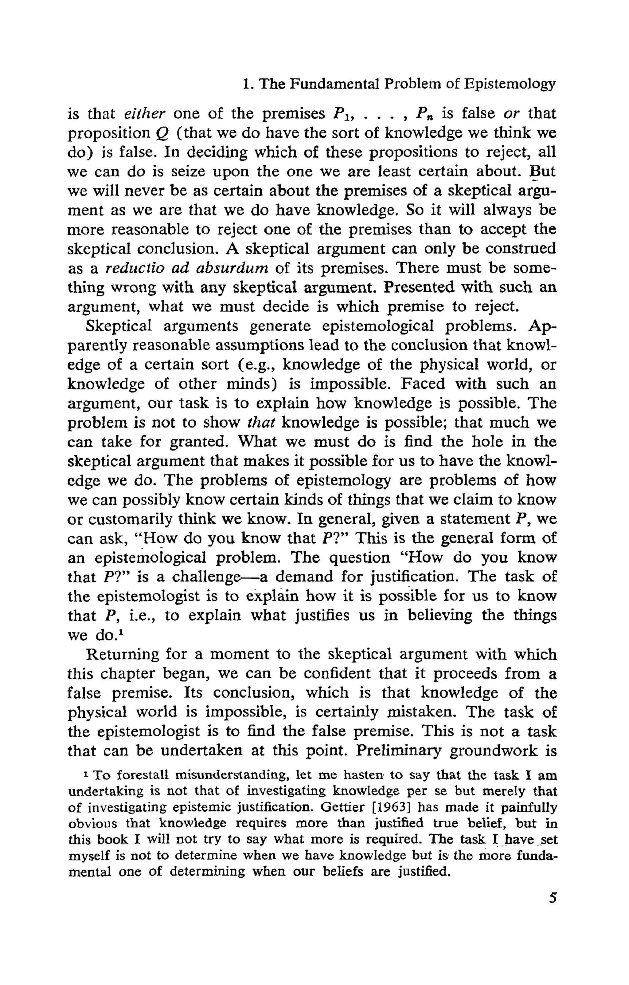 1. The Fundamental Problem of Epistemology
is that either one of the premises P1, . . . , Pn is false or that
proposition Q (that we do have the sort of knowledge we think we
do) is false. In deciding which of these propositions to reject, all
we can do is seize upon the one we are least certain about. But
we will never be as certain about the premises of a skeptical argu-
ment as we are that we do have knowledge. So it will always be
more reasonable to reject one of the premises than to accept the
skeptical conclusion. A skeptical argument can only be construed
as a reductio ad absurdum of its premises. There must be some-
thing wrong with any skeptical argument. Presented with such an
argument, what we must decide is which premise to reject.
Skeptical arguments generate epistemological problems. Ap-
parently reasonable assumptions lead to the conclusion that knowl-
edge of a certain sort (e.g., knowledge of the physical world, or
knowledge of other minds) is impossible. Faced with such an
argument, our task is to explain how knowledge is possible. The
problem is not to show that knowledge is possible; that much we
can take for granted. What we must do is find the hole in the
skeptical argument that makes it possible for us to have the knowl-
edge we do. The problems of epistemology are problems of how
we can possibly know certain kinds of things that we claim to know
or customarily think we know. In general, given a statement P, we
can ask, "How do you know that PT' This is the general form of
an epistemological problem. The question "How do you know
that P?" is a challenge—a demand for justification. The task of
the epistemologist is to explain how it is possible for us to know
that P, i.e., to explain what justifies us in believing the things
we do.1
Returning for a moment to the skeptical argument with which
this chapter began, we can be confident that it proceeds from a
false premise. Its conclusion, which is that knowledge of the
physical world is impossible, is certainly mistaken. The task of
the epistemologist is to find the false premise. This is not a task
that can be undertaken at this point. Preliminary groundwork is
1 To forestall misunderstanding, let me hasten to say that the task I am
undertaking is not that of investigating knowledge per se but merely that
of investigating epistemic justification. Gettier [1963] has made it painfully
obvious that knowledge requires more than justified true belief, but in
this book I will not try to say what more is required. The task I have set
myself is not to determine when we have knowledge but is the more funda­
mental one of determining when our beliefs are justified.
 