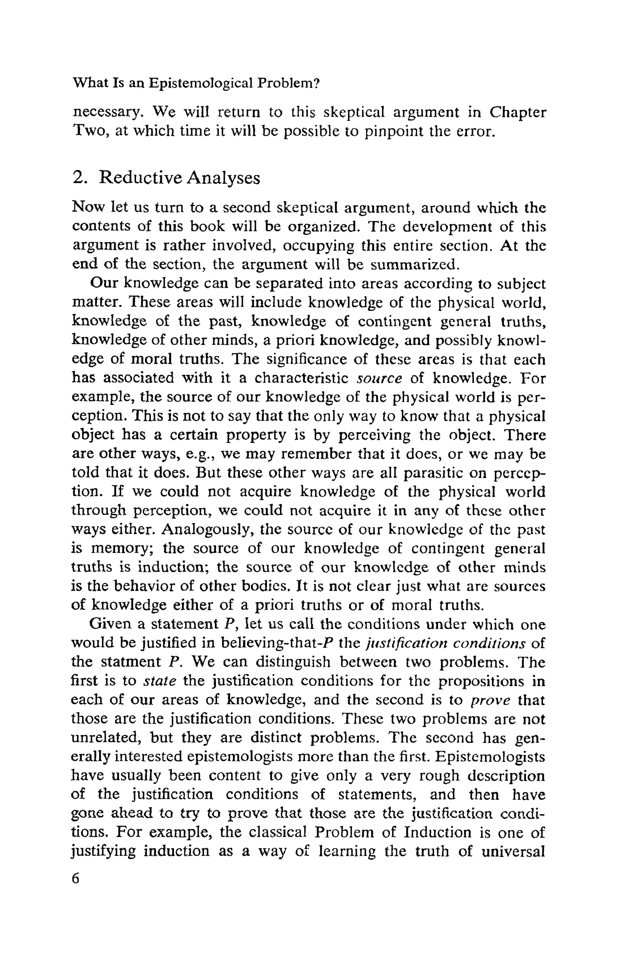 What Is an Epistemological Problem?
necessary. We will return to this skeptical argument in Chapter
Two, at which time it will be possible to pinpoint the error.
2. ReductiveAnalyses
Now let us turn to a second skeptical argument, around which the
contents of this book will be organized. The development of this
argument is rather involved, occupying this entire section. At the
end of the section, the argument will be summarized.
Our knowledge can be separated into areas according to subject
matter. These areas will include knowledge of the physical world,
knowledge of the past, knowledge of contingent general truths,
knowledge of other minds, a priori knowledge, and possibly knowl-
edge of moral truths. The significance of these areas is that each
has associated with it a characteristic source of knowledge. For
example, the source of our knowledge of the physical world is per-
ception. This is not to say that the only way to know that a physical
object has a certain property is by perceiving the object. There
are other ways, e.g., we may remember that it does, or we may be
told that it does. But these other ways are all parasitic on percep-
tion. If we could not acquire knowledge of the physical world
through perception, we could not acquire it in any of these other
ways either. Analogously, the source of our knowledge of the past
is memory; the source of our knowledge of contingent general
truths is induction; the source of our knowledge of other minds
is the behavior of other bodies. It is not clear just what are sources
of knowledge either of a priori truths or of moral truths.
Given a statement P, let us call the conditions under which one
would be justified in believing-that-P the justification conditions of
the statment P. We can distinguish between two problems. The
first is to state the justification conditions for the propositions in
each of our areas of knowledge, and the second is to prove that
those are the justification conditions. These two problems are not
unrelated, but they are distinct problems. The second has gen-
erally interested epistemologists more than the first. Epistemologists
have usually been content to give only a very rough description
of the justification conditions of statements, and then have
gone ahead to try to prove that those are the justification condi-
tions. For example, the classical Problem of Induction is one of
justifying induction as a way of learning the truth of universal
 