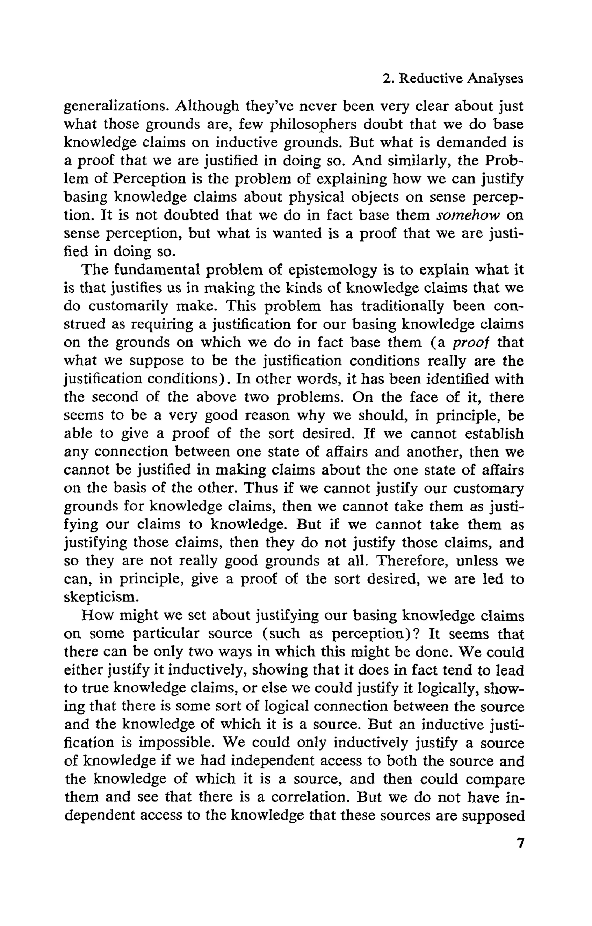 2. Reductive Analyses
generalizations. Although they've never been very clear about just
what those grounds are, few philosophers doubt that we do base
knowledge claims on inductive grounds. But what is demanded is
a proof that we are justified in doing so. And similarly, the Prob-
lem of Perception is the problem of explaining how we can justify
basing knowledge claims about physical objects on sense percep-
tion. It is not doubted that we do in fact base them somehow on
sense perception, but what is wanted is a proof that we are justi-
fied in doing so.
The fundamental problem of epistemology is to explain what it
is that justifies us in making the kinds of knowledge claims that we
do customarily make. This problem has traditionally been con-
strued as requiring a justification for our basing knowledge claims
on the grounds on which we do in fact base them (a proof that
what we suppose to be the justification conditions really are the
justification conditions). In other words, it has been identified with
the second of the above two problems. On the face of it, there
seems to be a very good reason why we should, in principle, be
able to give a proof of the sort desired. If we cannot establish
any connection between one state of affairs and another, then we
cannot be justified in making claims about the one state of affairs
on the basis of the other. Thus if we cannot justify our customary
grounds for knowledge claims, then we cannot take them as justi-
fying our claims to knowledge. But if we cannot take them as
justifying those claims, then they do not justify those claims, and
so they are not really good grounds at all. Therefore, unless we
can, in principle, give a proof of the sort desired, we are led to
skepticism.
How might we set about justifying our basing knowledge claims
on some particular source (such as perception)? It seems that
there can be only two ways in which this might be done. We could
either justify it inductively, showing that it does in. fact tend to lead
to true knowledge claims, or else we could justify it logically, show-
ing that there is some sort of logical connection between the source
and the knowledge of which it is a source. But an inductive justi-
fication is impossible. We could only inductively justify a source
of knowledge if we had independent access to both the source and
the knowledge of which it is a source, and then could compare
them and see that there is a correlation. But we do not have in-
dependent access to the knowledge that these sources are supposed
 