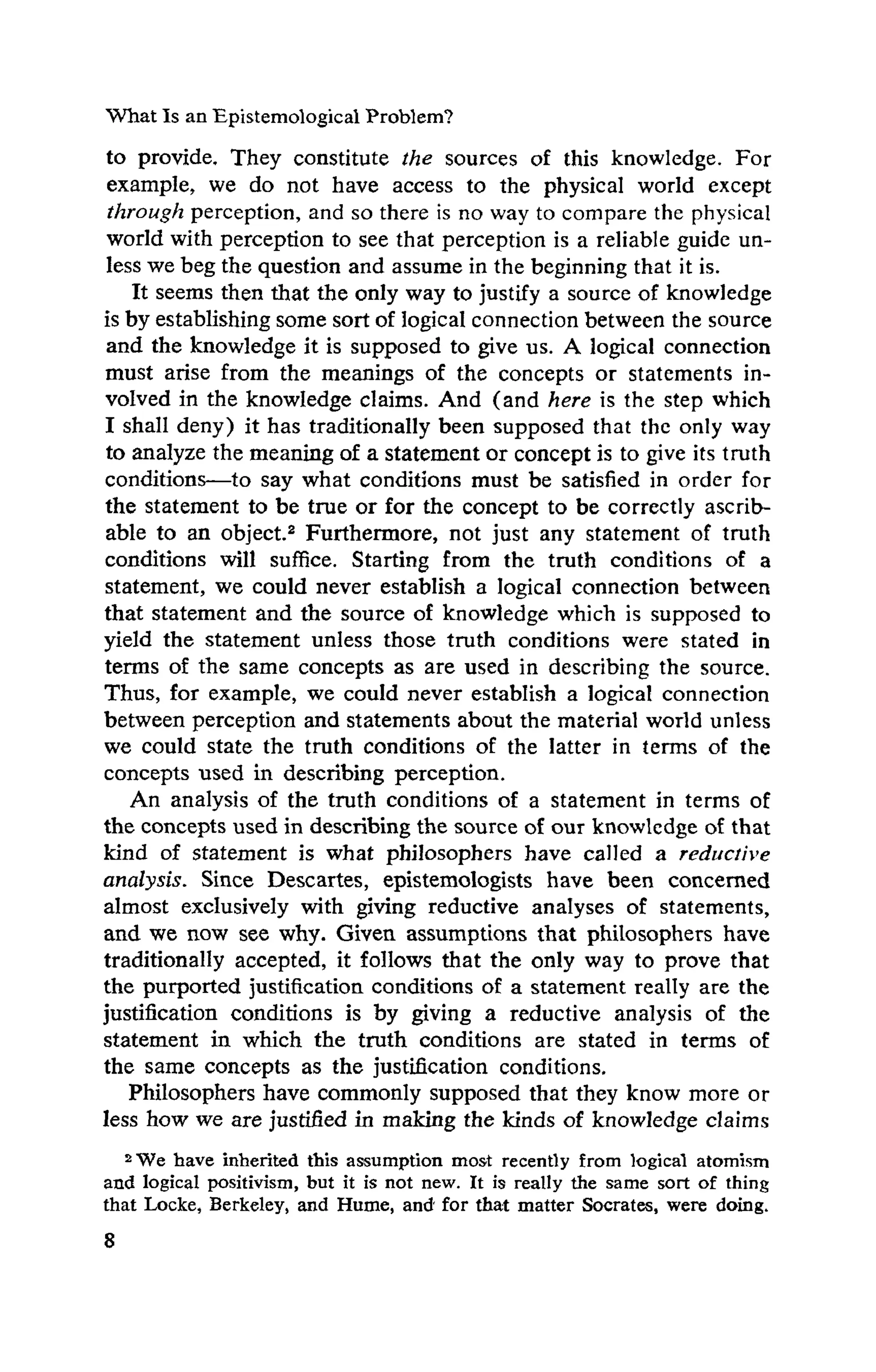 What Is an Epistemological Problem?
to provide. They constitute the sources of this knowledge. For
example, we do not have access to the physical world except
through perception, and so there is no way to compare the physical
world with perception to see that perception is a reliable guide un­
less we beg the question and assume in the beginning that it is.
It seems then that the only way to justify a source of knowledge
is by establishing some sortof logical connection between the source
and the knowledge it is supposed to give us. A logical connection
must arise from the meanings of the concepts or statements in­
volved in the knowledge claims. And (and here is the step which
I shall deny) it has traditionally been supposed that the only way
to analyze the meaning of a statement or concept is to give its truth
conditions—to say what conditions must be satisfied in order for
the statement to be true or for the concept to be correctly ascrib-
able to an object.2 Furthermore, not just any statement of truth
conditions will suffice. Starting from the truth conditions of a
statement, we could never establish a logical connection between
that statement and the source of knowledge which is supposed to
yield the statement unless those truth conditions were stated in
terms of the same concepts as are used in describing the source.
Thus, for example, we could never establish a logical connection
between perception and statements about the material world unless
we could state the truth conditions of the latter in terms of the
concepts used in describing perception.
An analysis of the truth conditions of a statement in terms of
the concepts used in describing the source of our knowledge of that
kind of statement is what philosophers have called a reductive
analysis. Since Descartes, epistemologists have been concerned
almost exclusively with giving reductive analyses of statements,
and we now see why. Given assumptions that philosophers have
traditionally accepted, it follows that the only way to prove that
the purported justification conditions of a statement really are the
justification conditions is by giving a reductive analysis of the
statement in which the truth conditions are stated in terms of
the same concepts as the justification conditions.
Philosophers have commonly supposed that they know more or
less how we are justified in making the kinds of knowledge claims
2We have inherited this assumption most recently from logical atomism
and logical positivism, but it is not new. It is really the same sort of thing
that Locke, Berkeley, and Hume, and' for that matter Socrates, were doing.
 