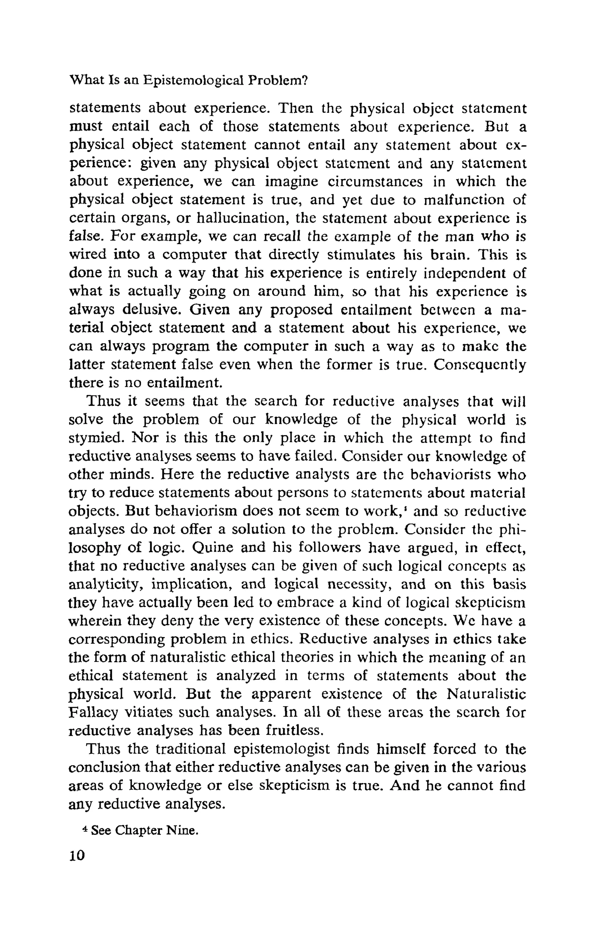 What Is an Epistemological Problem?
statements about experience. Then the physical object statement
must entail each of those statements about experience. But a
physical object statement cannot entail any statement about ex-
perience: given any physical object statement and any statement
about experience, we can imagine circumstances in which the
physical object statement is true, and yet due to malfunction of
certain organs, or hallucination, the statement about experience is
false. For example, we can recall the example of the man who is
wired into a computer that directly stimulates his brain. This is
done in such a way that his experience is entirely independent of
what is actually going on around him, so that his experience is
always delusive. Given any proposed entailment between a ma-
terial object statement and a statement about his experience, we
can always program the computer in such a way as to make the
latter statement false even when the former is true. Consequently
there is no entailment.
Thus it seems that the search for reductive analyses that will
solve the problem of our knowledge of the physical world is
stymied. Nor is this the only place in which the attempt to find
reductive analyses seems to have failed. Consider our knowledge of
other minds. Here the reductive analysts are the behaviorists who
try to reduce statements about persons to statements about material
objects. But behaviorism does not seem to work,' and so reductive
analyses do not offer a solution to the problem. Consider the phi-
losophy of logic. Quine and his followers have argued, in effect,
that no reductive analyses can be given of such logical concepts as
analyticity, implication, and logical necessity, and on this basis
they have actually been led to embrace a kind of logical skepticism
wherein they deny the very existence of these concepts. We have a
corresponding problem in ethics. Reductive analyses in ethics take
the form of naturalistic ethical theories in which the meaning of an
ethical statement is analyzed in terms of statements about the
physical world. But the apparent existence of the Naturalistic
Fallacy vitiates such analyses. In all of these areas the search for
reductive analyses has been fruitless.
Thus the traditional epistemologist finds himself forced to the
conclusion that either reductive analyses can be given in the various
areas of knowledge or else skepticism is true. And he cannot find
any reductive analyses.
4 See Chapter Nine.
 