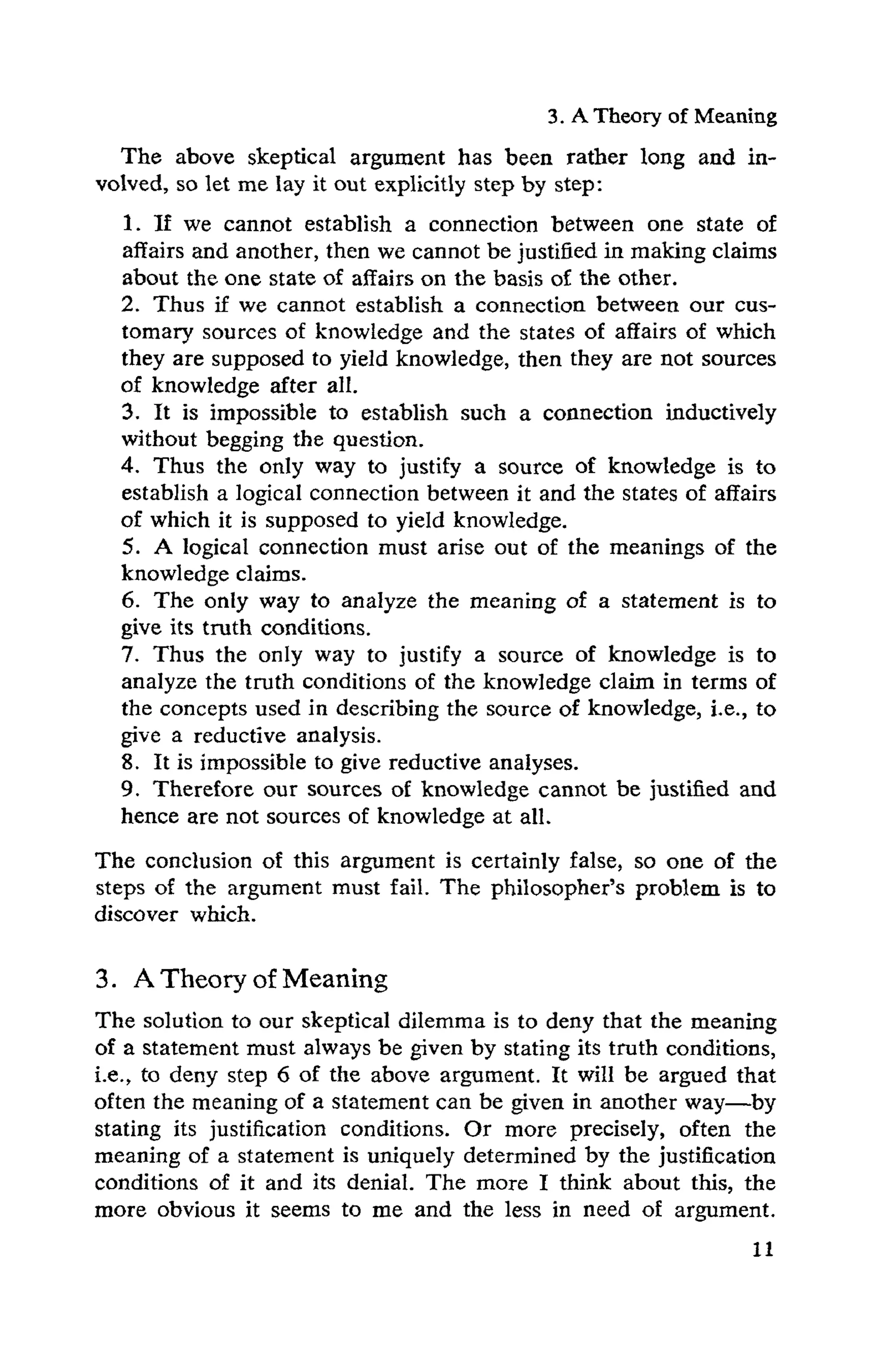 3. ATheory of Meaning
The above skeptical argument has been rather long and in-
volved, so let me lay it out explicitly step by step:
1. If we cannot establish a connection between one state of
affairs and another, then we cannot be justified in making claims
about the one state of affairs on the basis of the other.
2. Thus if we cannot establish a connection between our cus-
tomary sources of knowledge and the states of affairs of which
they are supposed to yield knowledge, then they are not sources
of knowledge after all.
3. It is impossible to establish such a connection inductively
without begging the question.
4. Thus the only way to justify a source of knowledge is to
establish a logical connection between it and the states of affairs
of which it is supposed to yield knowledge.
5. A logical connection must arise out of the meanings of the
knowledge claims.
6. The only way to analyze the meaning of a statement is to
give its truth conditions.
7. Thus the only way to justify a source of knowledge is to
analyze the truth conditions of the knowledge claim in terms of
the concepts used in describing the source of knowledge, i.e., to
give a reductive analysis.
8. It is impossible to give reductive analyses.
9. Therefore our sources of knowledge cannot be justified and
hence are not sources of knowledge at all.
The conclusion of this argument is certainly false, so one of the
steps of the argument must fail. The philosopher's problem is to
discover which.
3. ATheoryofMeaning
The solution to our skeptical dilemma is to deny that the meaning
of a statement must always be given by stating its truth conditions,
i.e., to deny step 6 of the above argument. It will be argued that
often the meaning of a statement can be given in another way—by
stating its justification conditions. Or more precisely, often the
meaning of a statement is uniquely determined by the justification
conditions of it and its denial. The more I think about this, the
more obvious it seems to me and the less in need of argument.
 
