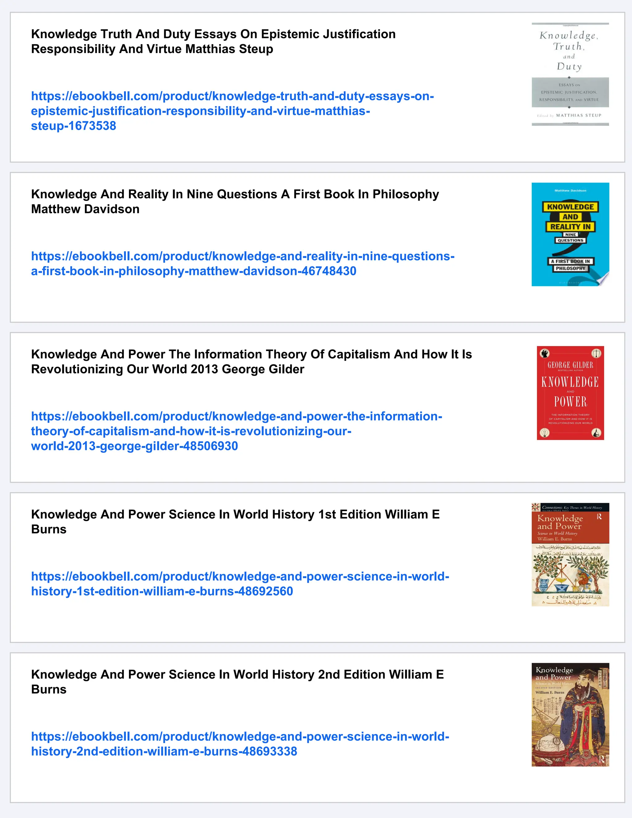 Knowledge Truth And Duty Essays On Epistemic Justification
Responsibility And Virtue Matthias Steup
https://ebookbell.com/product/knowledge-truth-and-duty-essays-on-
epistemic-justification-responsibility-and-virtue-matthias-
steup-1673538
Knowledge And Reality In Nine Questions A First Book In Philosophy
Matthew Davidson
https://ebookbell.com/product/knowledge-and-reality-in-nine-questions-
a-first-book-in-philosophy-matthew-davidson-46748430
Knowledge And Power The Information Theory Of Capitalism And How It Is
Revolutionizing Our World 2013 George Gilder
https://ebookbell.com/product/knowledge-and-power-the-information-
theory-of-capitalism-and-how-it-is-revolutionizing-our-
world-2013-george-gilder-48506930
Knowledge And Power Science In World History 1st Edition William E
Burns
https://ebookbell.com/product/knowledge-and-power-science-in-world-
history-1st-edition-william-e-burns-48692560
Knowledge And Power Science In World History 2nd Edition William E
Burns
https://ebookbell.com/product/knowledge-and-power-science-in-world-
history-2nd-edition-william-e-burns-48693338
 