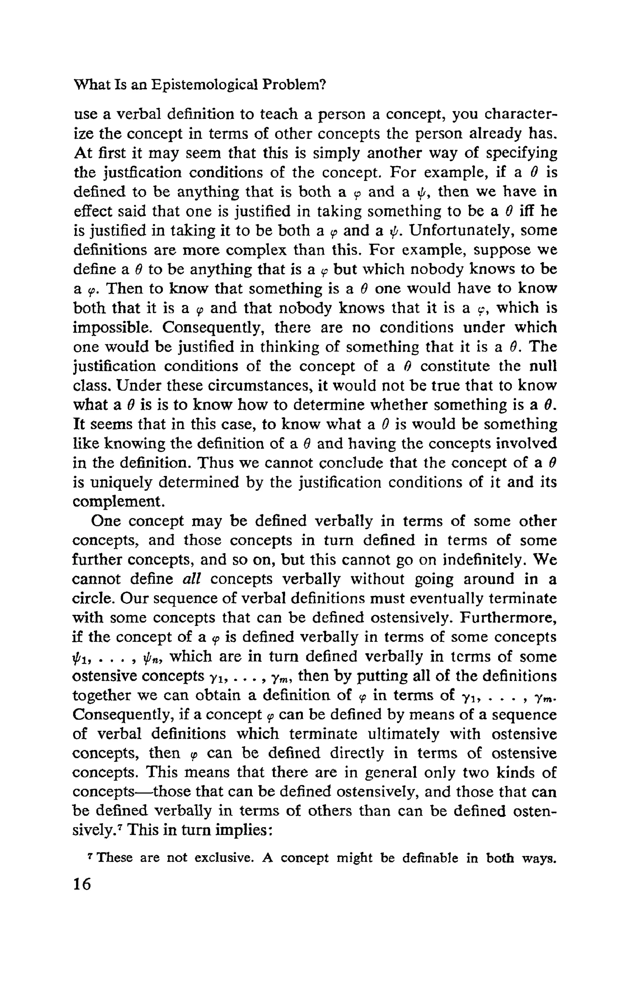 What Is an Epistemological Problem?
use a verbal definition to teach a person a concept, you character -
ize the concept in terms of other concepts the person already has.
At first it may seem that this is simply another way of specifying
the justification conditions of the concept. For example, if a O is
defined to be anything that is both a <p and a φ, then we have in
effect said that one is justified in taking something to be a O iff he
is justified in taking it to be both a φ and a ψ. Unfortunately, some
definitions are more complex than this. For example, suppose we
define a θ to be anything that is a φ but which nobody knows to be
a <p. Then to know that something is a θ one would have to know
both that it is a ψ and that nobody knows that it is a c, which is
impossible. Consequently, there are no conditions under which
one would be justified in thinking of something that it is a Θ. The
justification conditions of the concept of a O constitute the null
class. Under these circumstances, it would not be true that to know
what a θ is is to know how to determine whether something is a Θ.
It seems that in this case, to know what a O is would be something
like knowing the definition of a θ and having the concepts involved
in the definition. Thus we cannot conclude that the concept of a θ
is uniquely determined by the justification conditions of it and its
complement.
One concept may be defined verbally in terms of some other
concepts, and those concepts in turn defined in terms of some
further concepts, and so on, but this cannot go on indefinitely. We
cannot define all concepts verbally without going around in a
circle. Our sequence of verbal definitions must eventually terminate
with some concepts that can be defined ostensively. Furthermore,
if the concept of a ψ is defined verbally in terms of some concepts
Ip1, . . . , ψ„, which are in turn defined verbally in terms of some
ostensive concepts γι,..., ym, then by putting all of the definitions
together we can obtain a definition of ψ in terms of γι, . . . , ym .
Consequently, if a concept ψ can be defined by means of a sequence
of verbal definitions which terminate ultimately with ostensive
concepts, then φ can be defined directly in terms of ostensive
concepts. This means that there are in general only two kinds of
concepts —those that can be defined ostensively, and those that can
be defined verbally in terms of others than can be defined osten-
sively.7 This in turn implies:
7 These are not exclusive. A concept might be definable in both ways.
 