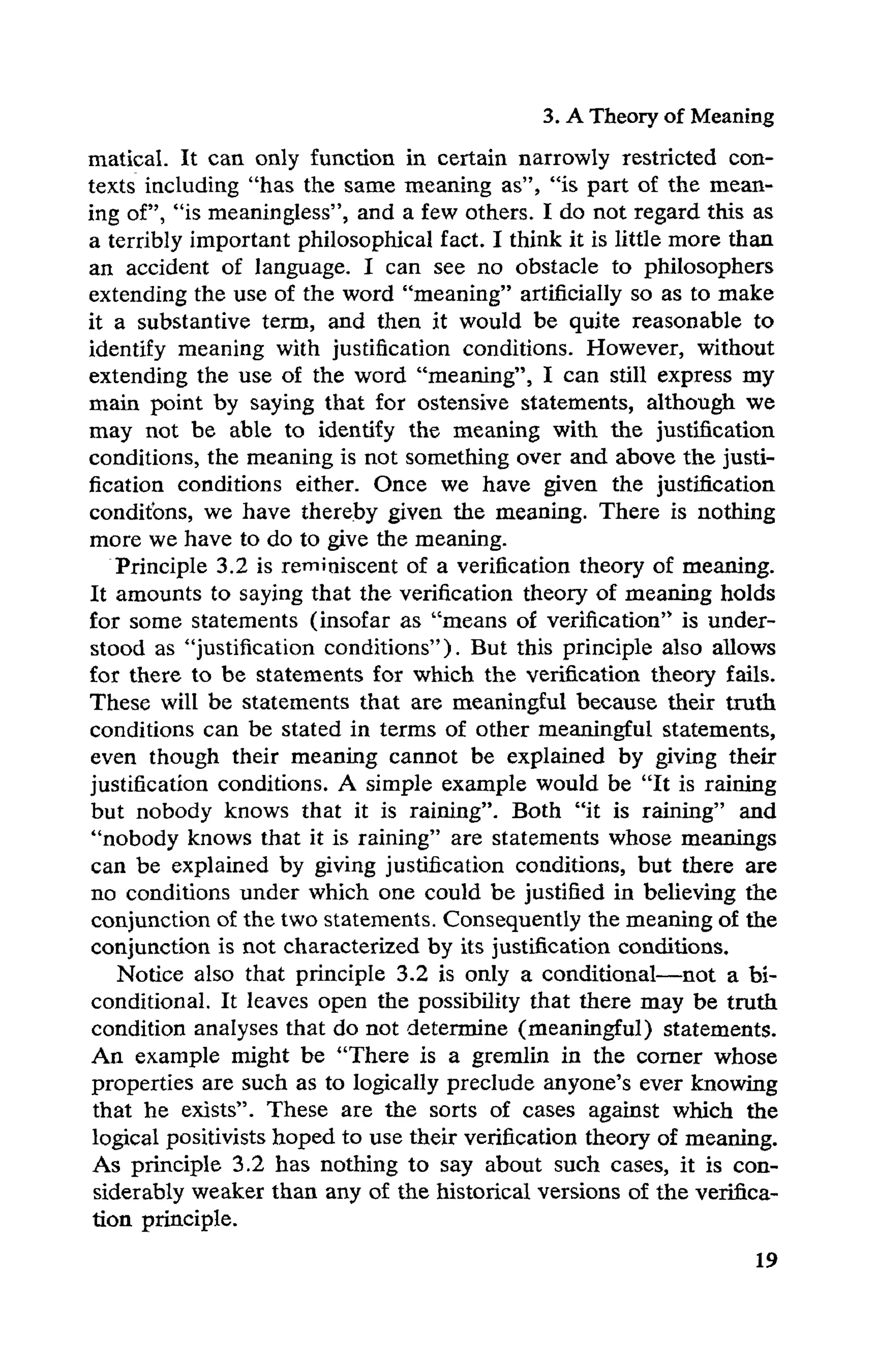 3. ATheory of Meaning
matical. It can only function in certain narrowly restricted con-
texts including "has the same meaning as", "is part of the mean-
ing of", "is meaningless", and a few others. I do not regard this as
a terribly important philosophical fact. I think it is little more than
an accident of language. I can see no obstacle to philosophers
extending the use of the word "meaning" artificially so as to make
it a substantive term, and then it would be quite reasonable to
identify meaning with justification conditions. However, without
extending the use of the word "meaning", I can still express my
main point by saying that for ostensive statements, although we
may not be able to identify the meaning with the justification
conditions, the meaning is not something over and above the justi-
fication conditions either. Once we have given the justification
conditons, we have thereby given the meaning. There is nothing
more we have to do to give the meaning.
Principle 3.2 is reminiscent of a verification theory of meaning.
It amounts to saying that the verification theory of meaning holds
for some statements (insofar as "means of verification" is under-
stood as "justification conditions"). But this principle also allows
for there to be statements for which the verification theory fails.
These will be statements that are meaningful because their truth
conditions can be stated in terms of other meaningful statements,
even though their meaning cannot be explained by giving their
justification conditions. A simple example would be "It is raining
but nobody knows that it is raining". Both "it is raining" and
"nobody knows that it is raining" are statements whose meanings
can be explained by giving justification conditions, but there are
no conditions under which one could be justified in believing the
conjunction of the two statements. Consequently the meaning of the
conjunction is not characterized by its justification conditions.
Notice also that principle 3.2 is only a conditional—not a bi-
conditional. It leaves open the possibility that there may be truth
condition analyses that do not determine (meaningful) statements.
An example might be "There is a gremlin in the corner whose
properties are such as to logically preclude anyone's ever knowing
that he exists". These are the sorts of cases against which the
logical positivists hoped to use their verification theory of meaning.
As principle 3.2 has nothing to say about such cases, it is con-
siderably weaker than any of the historical versions of the verifica-
tion principle.
 