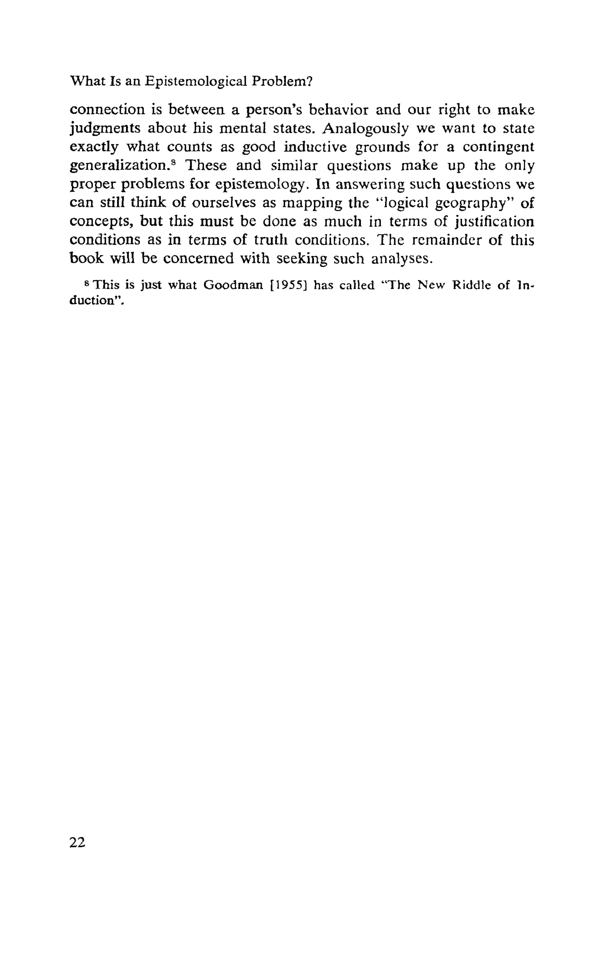 What Is an EpistemologicaI Problem?
connection is between a person's behavior and our right to make
judgments about his mental states. Analogously we want to state
exactly what counts as good inductive grounds for a contingent
generalization.8 These and similar questions make up the only
proper problems for epistemology. In answering such questions we
can still think of ourselves as mapping the "logical geography" of
concepts, but this must be done as much in terms of justification
conditions as in terms of truth conditions. The remainder of this
book will be concerned with seeking such analyses.
8This is just what Goodman [1955] has called "The New Riddle of In­
duction".
 
