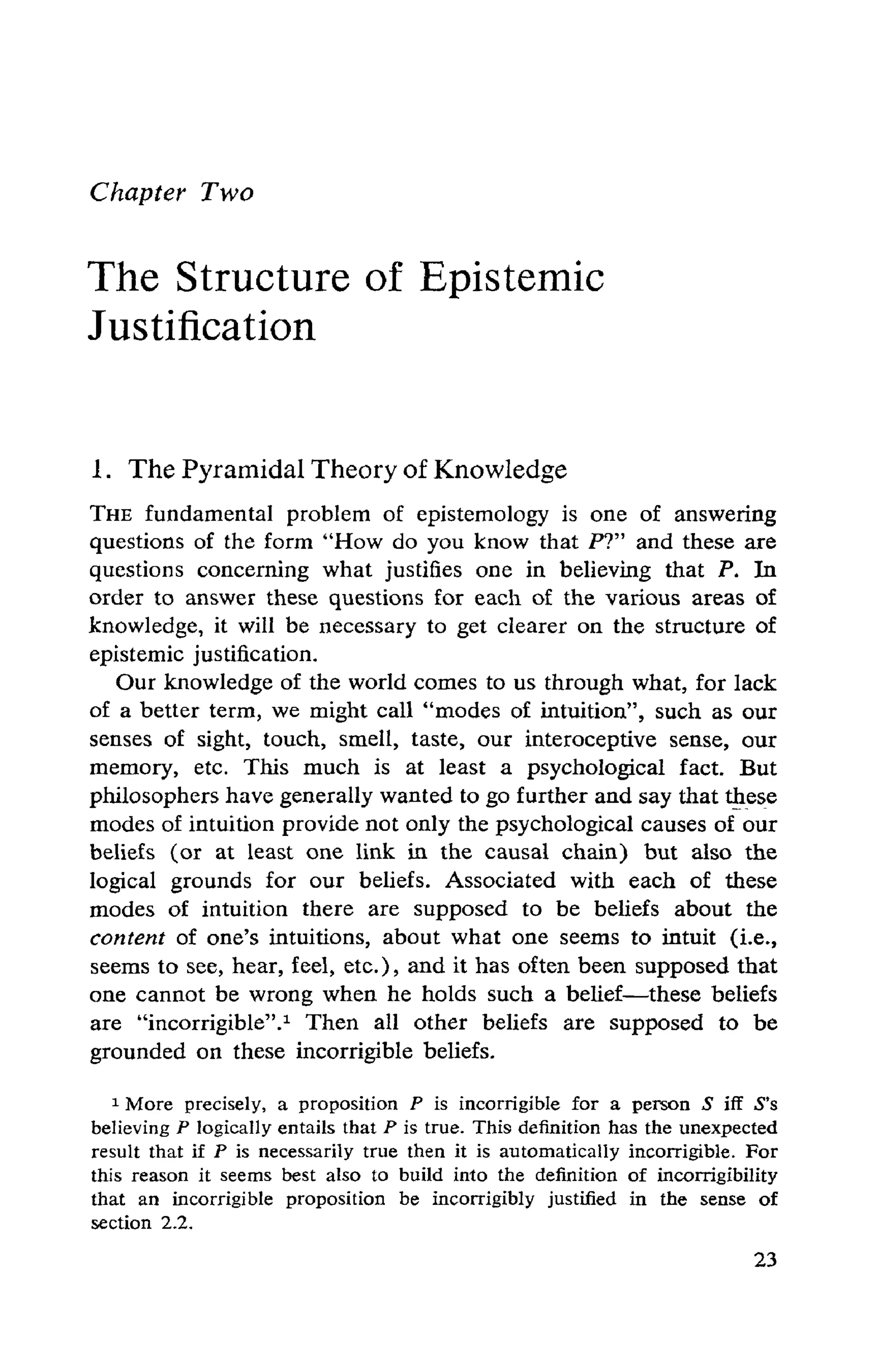 Chapter Two
The Structure of Epistemic
Justification
1. The Pyramidal Theory of Knowledge
THE fundamental problem of epistemology is one of answering
questions of the form "How do you know that P?" and these are
questions concerning what justifies one in believing that P. In
order to answer these questions for each of the various areas of
knowledge, it will be necessary to get clearer on the structure of
epistemic justification.
Our knowledge of the world comes to us through what, for lack
of a better term, we might call "modes of intuition", such as our
senses of sight, touch, smell, taste, our interoceptive sense, our
memory, etc. This much is at least a psychological fact. But
philosophers have generally wanted to go further and say that these
modes of intuition provide not only the psychological causes of our
beliefs (or at least one link in the causal chain) but also the
logical grounds for our beliefs. Associated with each of these
modes of intuition there are supposed to be beliefs about the
content of one's intuitions, about what one seems to intuit (i.e.,
seems to see, hear, feel, etc.), and it has often been supposed that
one cannot be wrong when he holds such a belief—these beliefs
are "incorrigible".1 Then all other beliefs are supposed to be
grounded on these incorrigible beliefs.
1 More precisely, a proposition P is incorrigible for a person S iff S's
believing P logically entails that P is true. This definition has the unexpected
result that if P is necessarily true then it is automatically incorrigible. For
this reason it seems best also to build into the definition of incorrigibility
that an incorrigible proposition be incorrigibly justified in the sense of
section 2.2.
 