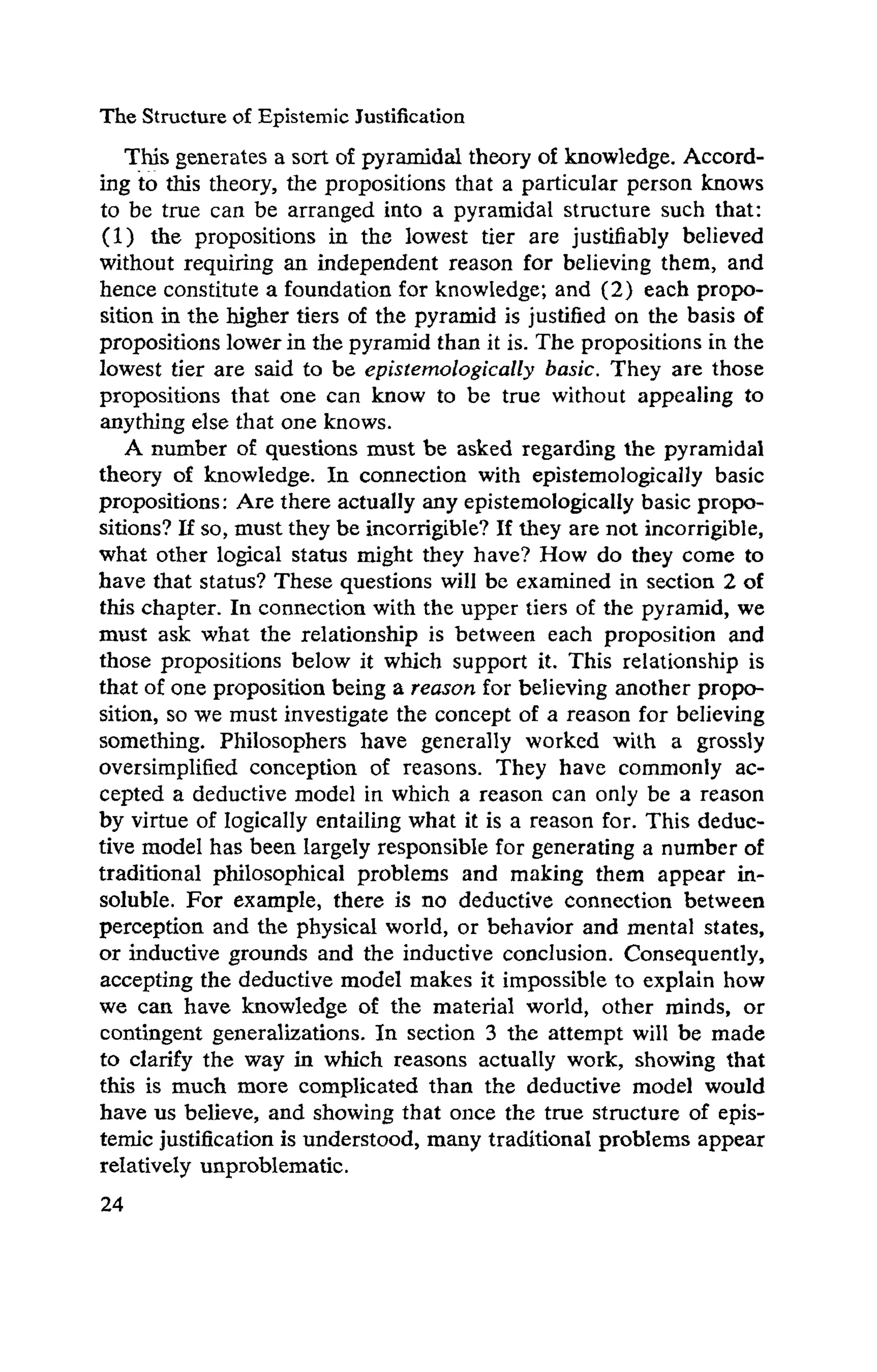 The Structure of Epistemic Justification
This generates a sort of pyramidal theory of knowledge. Accord­
ing to this theory, the propositions that a particular person knows
to be true can be arranged into a pyramidal structure such that:
(1) the propositions in the lowest tier are justifiably believed
without requiring an independent reason for believing them, and
hence constitute a foundation for knowledge; and (2) each propo­
sition in the higher tiers of the pyramid is justified on the basis of
propositions lower in the pyramid than it is. The propositions in the
lowest tier are said to be epistemologically basic. They are those
propositions that one can know to be true without appealing to
anything else that one knows.
A number of questions must be asked regarding the pyramidal
theory of knowledge. In connection with epistemologicany basic
propositions: Are there actually any epistemologically basic propo­
sitions? If so, must they be incorrigible? If they are not incorrigible,
what other logical status might they have? How do they come to
have that status? These questions will be examined in section 2 of
this chapter. In connection with the upper tiers of the pyramid, we
must ask what the relationship is between each proposition and
those propositions below it which support it. This relationship is
that of one proposition being a reason for believing another propo­
sition, so we must investigate the concept of a reason for believing
something. Philosophers have generally worked with a grossly
oversimplified conception of reasons. They have commonly ac­
cepted a deductive model in which a reason can only be a reason
by virtue of logically entailing what it is a reason for. This deduc­
tive model has been largely responsible for generating a number of
traditional philosophical problems and making them appear in­
soluble. For example, there is no deductive connection between
perception and the physical world, or behavior and mental states,
or inductive grounds and the inductive conclusion. Consequently,
accepting the deductive model makes it impossible to explain how
we can have knowledge of the material world, other minds, or
contingent generalizations. In section 3 the attempt will be made
to clarify the way in which reasons actually work, showing that
this is much more complicated than the deductive model would
have us believe, and showing that once the true structure of epis-
temic justification is understood, many traditional problems appear
relatively unproblematic.
 