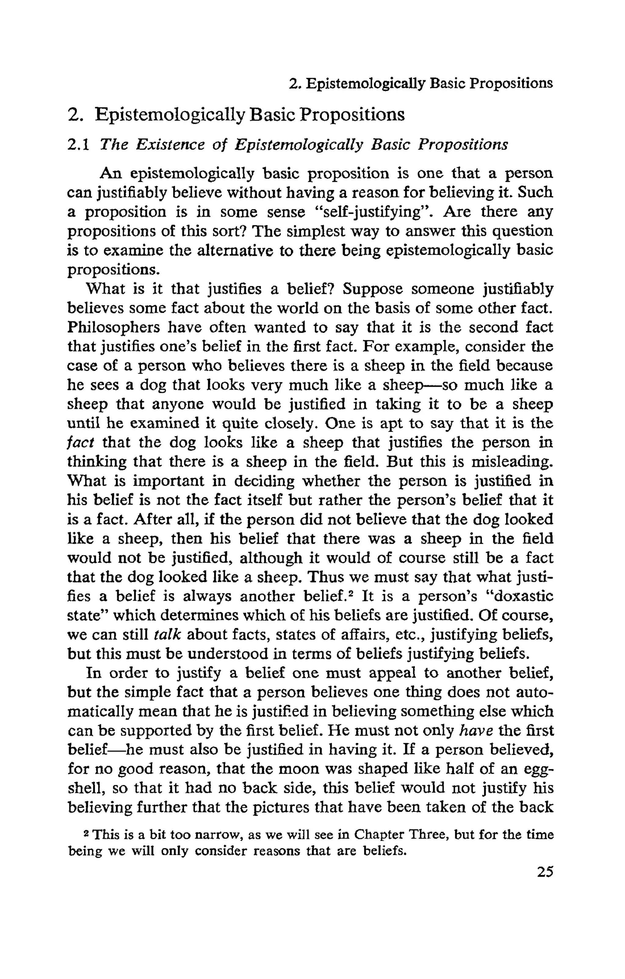 2. Epistemologically Basic Propositions
2. Epistemologically Basic Propositions
2.1 The Existence of Epistemologically Basic Propositions
An epistemologically basic proposition is one that a person
can justifiably believe without having a reason for believing it. Such
a proposition is in some sense "self-justifying". Are there any
propositions of this sort? The simplest way to answer this question
is to examine the alternative to there being epistemologically basic
propositions.
What is it that justifies a belief? Suppose someone justifiably
believes some fact about the world on the basis of some other fact.
Philosophers have often wanted to say that it is the second fact
that justifies one's belief in the first fact. For example, consider the
case of a person who believes there is a sheep in the field because
he sees a dog that looks very much like a sheep—so much like a
sheep that anyone would be justified in taking it to be a sheep
until he examined it quite closely. One is apt to say that it is the
fact that the dog looks like a sheep that justifies the person in
thinking that there is a sheep in the field. But this is misleading.
What is important in deciding whether the person is justified in
his belief is not the fact itself but rather the person's belief that it
is a fact. After all, if the person did not believe that the dog looked
like a sheep, then his belief that there was a sheep in the field
would not be justified, although it would of course still be a fact
that the dog looked like a sheep. Thus we must say that what justi­
fies a belief is always another belief.2 It is a person's "doxastic
state" which determines which of his beliefs are justified. Of course,
we can still talk about facts, states of affairs, etc., justifying beliefs,
but this must be understood in terms of beliefs justifying beliefs.
In order to justify a belief one must appeal to another belief,
but the simple fact that a person believes one thing does not auto­
matically mean that he is justified in believing something else which
can be supported by the first belief. He must not only have the first
belief—he must also be justified in having it. If a person believed,
for no good reason, that the moon was shaped like half of an egg­
shell, so that it had no back side, this belief would not justify his
believing further that the pictures that have been taken of the back
2 This is a bit too narrow, as we will see in Chapter Three, but for the time
being we will only consider reasons that are beliefs.
 