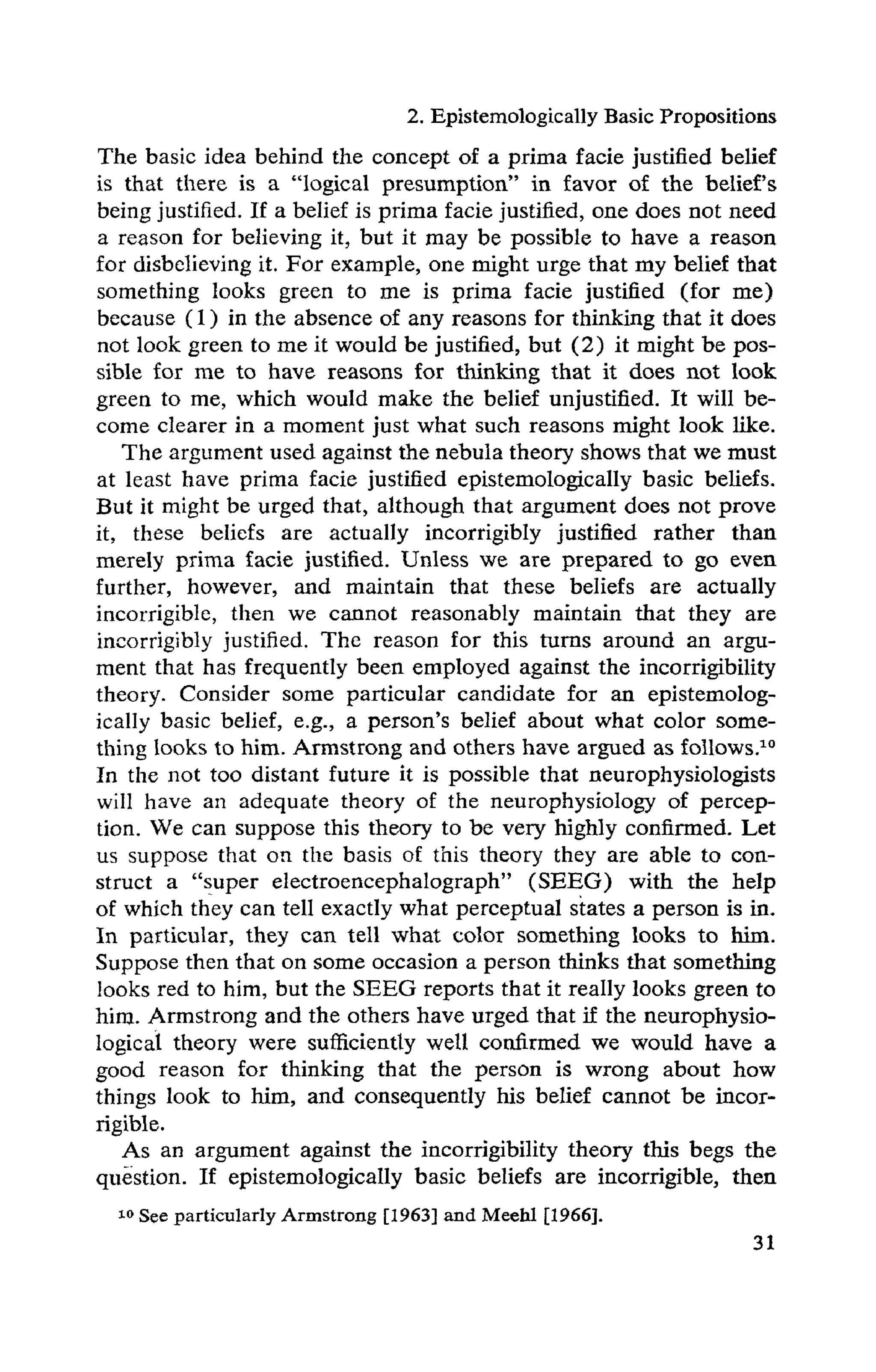 2. Epistemologically Basic Propositions
The basic idea behind the concept of a prima facie justified belief
is that there is a "logical presumption" in favor of the belief's
being justified. If a belief is prima facie justified, one does not need
a reason for believing it, but it may be possible to have a reason
for disbelieving it. For example, one might urge that my belief that
something looks green to me is prima facie justified (for me)
because (1) in the absence of any reasons for thinking that it does
not look green to me it would be justified, but (2) it might be pos-
sible for me to have reasons for thinking that it does not look
green to me, which would make the belief unjustified. It will be-
come clearer in a moment just what such reasons might look like.
The argument used against the nebula theory shows that we must
at least have prima facie justified epistemologically basic beliefs.
But it might be urged that, although that argument does not prove
it, these beliefs are actually incorrigibly justified rather than
merely prima facie justified. Unless we are prepared to go even
further, however, and maintain that these beliefs are actually
incorrigible, then we cannot reasonably maintain that they are
incorrigibly justified. The reason for this turns around an argu-
ment that has frequently been employed against the incorrigibility
theory. Consider some particular candidate for an epistemolog-
ically basic belief, e.g., a person's belief about what color some-
thing looks to him. Armstrong and others have argued as follows.10
In the not too distant future it is possible that neurophysiologists
will have an adequate theory of the neurophysiology of percep-
tion. We can suppose this theory to be very highly confirmed. Let
us suppose that on the basis of this theory they are able to con-
struct a "super electroencephalograph" (SEEG) with the help
of which they can tell exactly what perceptual states a person is in.
In particular, they can tell what color something looks to him.
Suppose then that on some occasion a person thinks that something
looks red to him, but the SEEG reports that it really looks green to
him. Armstrong and the others have urged that if the neurophysio-
logical theory were sufficiently well confirmed we would have a
good reason for thinking that the person is wrong about how
things look to him, and consequently his belief cannot be incor-
rigible.
As an argument against the incorrigibility theory this begs the
question. If epistemologically basic beliefs are incorrigible, then
10 See particularly Armstrong [1963] and Meehl [1966].
 