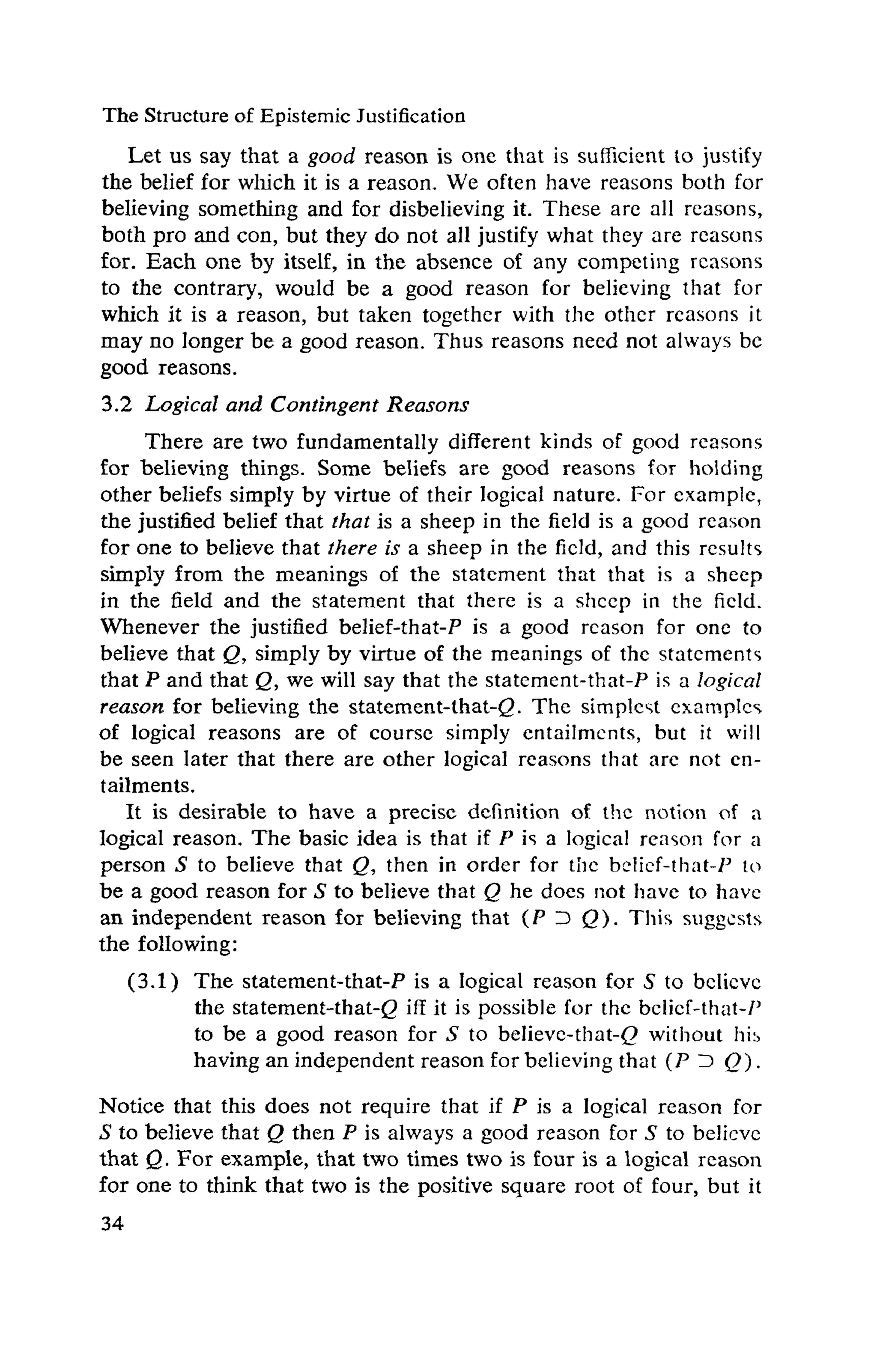 The Structureof Epistemic Justification
Let us say that a good reason is one that is sufficient to justify
the belief for which it is a reason. We often have reasons both for
believing something and for disbelieving it. These are all reasons,
both pro and con, but they do not all justify what they are reasons
for. Each one by itself, in the absence of any competing reasons
to the contrary, would be a good reason for believing that for
which it is a reason, but taken together with the other reasons it
may no longer be a good reason. Thus reasons need not always be
good reasons.
3.2 Logical and Contingent Reasons
There are two fundamentally different kinds of good reasons
for believing things. Some beliefs are good reasons for holding
other beliefs simply by virtue of their logical nature. For example,
the justified belief that that is a sheep in the field is a good reason
for one to believe that there is a sheep in the field, and this results
simply from the meanings of the statement that that is a sheep
in the field and the statement that there is a sheep in the field.
Whenever the justified belief-that-P is a good reason for one to
believe that Q, simply by virtue of the meanings of the statements
that P and that Q, we will say that the statement-that-P is a logical
reason for believing the statement-that-<2· The simplest examples
of logical reasons are of course simply entailments, but it will
be seen later that there are other logical reasons that are not en-
tailments.
It is desirable to have a precise definition of the notion of a
logical reason. The basic idea is that if P is a logical reason for a
person S to believe that Q, then in order for the belief-that-P to
be a good reason for S to believe that Q he does not have to have
an independent reason for believing that (P D Q). This suggests
the following:
(3.1) The statement-that-P is a logical reason for 5 to believe
the statement-that-g iff it is possible for the belief-that-P
to be a good reason for S to believe-that-(P without his
having an independent reason for believing that (P ID (?).
Notice that this does not require that if P is a logical reason for
S to believe that Q then P is always a good reason for S to believe
that Q. For example, that two times two is four is a logical reason
for one to think that two is the positive square root of four, but it
 