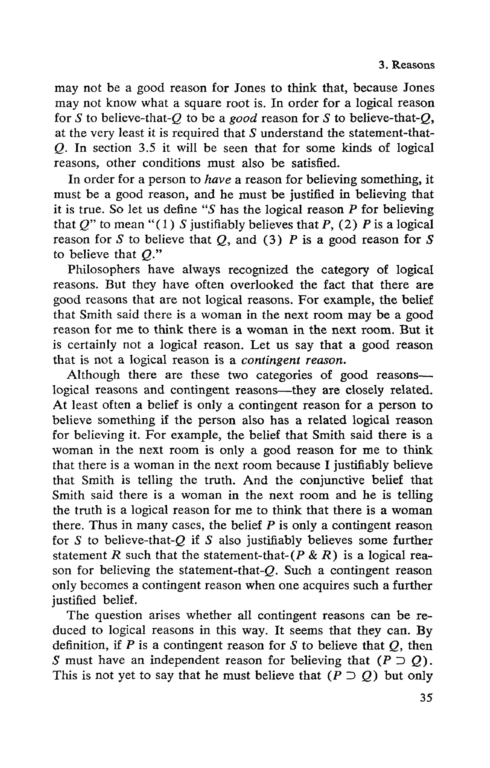 3. Reasons
may not be a good reason for Jones to think that, because Jones
may not know what a square root is. In order for a logical reason
for S to believe-that-<2 to be a good reason for S to believe-that-g,
at the very least it is required that S understand the statement-that-
Q. In section 3.5 it will be seen that for some kinds of logical
reasons, other conditions must also be satisfied.
In order for a person to have a reason for believing something, it
must be a good reason, and he must be justified in believing that
it is true. So let us define "S has the logical reason P for believing
that Q" to mean "(1) S justifiably believes that P, (2) P is a logical
reason for S to believe that Q, and (3) P is a good reason for S
to believe that Q."
Philosophers have always recognized the category of logical
reasons. But they have often overlooked the fact that there are
good reasons that are not logical reasons. For example, the belief
that Smith said there is a woman in the next room may be a good
reason for me to think there is a woman in the next room. But it
is certainly not a logical reason. Let us say that a good reason
that is not a logical reason is a contingent reason.
Although there are these two categories of good reasons—
logical reasons and contingent reasons—they are closely related.
At least often a belief is only a contingent reason for a person to
believe something if the person also has a related logical reason
for believing it. For example, the belief that Smith said there is a
woman in the next room is only a good reason for me to think
that there is a woman in the next room because I justifiably believe
that Smith is telling the truth. And the conjunctive belief that
Smith said there is a woman in the next room and he is telling
the truth is a logical reason for me to think that there is a woman
there. Thus in many cases, the belief P is only a contingent reason
for S to believe-that-g if S also justifiably believes some further
statement R such that the statement-that-(P & R) is a logical rea-
son for believing the statement-that-<2. Such a contingent reason
only becomes a contingent reason when one acquires such a further
justified belief.
The question arises whether all contingent reasons can be re-
duced to logical reasons in this way. It seems that they can. By
definition, if P is a contingent reason for S to believe that Q, then
S m u s t h a v e a n i n d e p e n d e n t r e a s o n f o r believing t h a t ( P D Q ) .
This is not yet to say that he must believe that (P D Q) but only
 