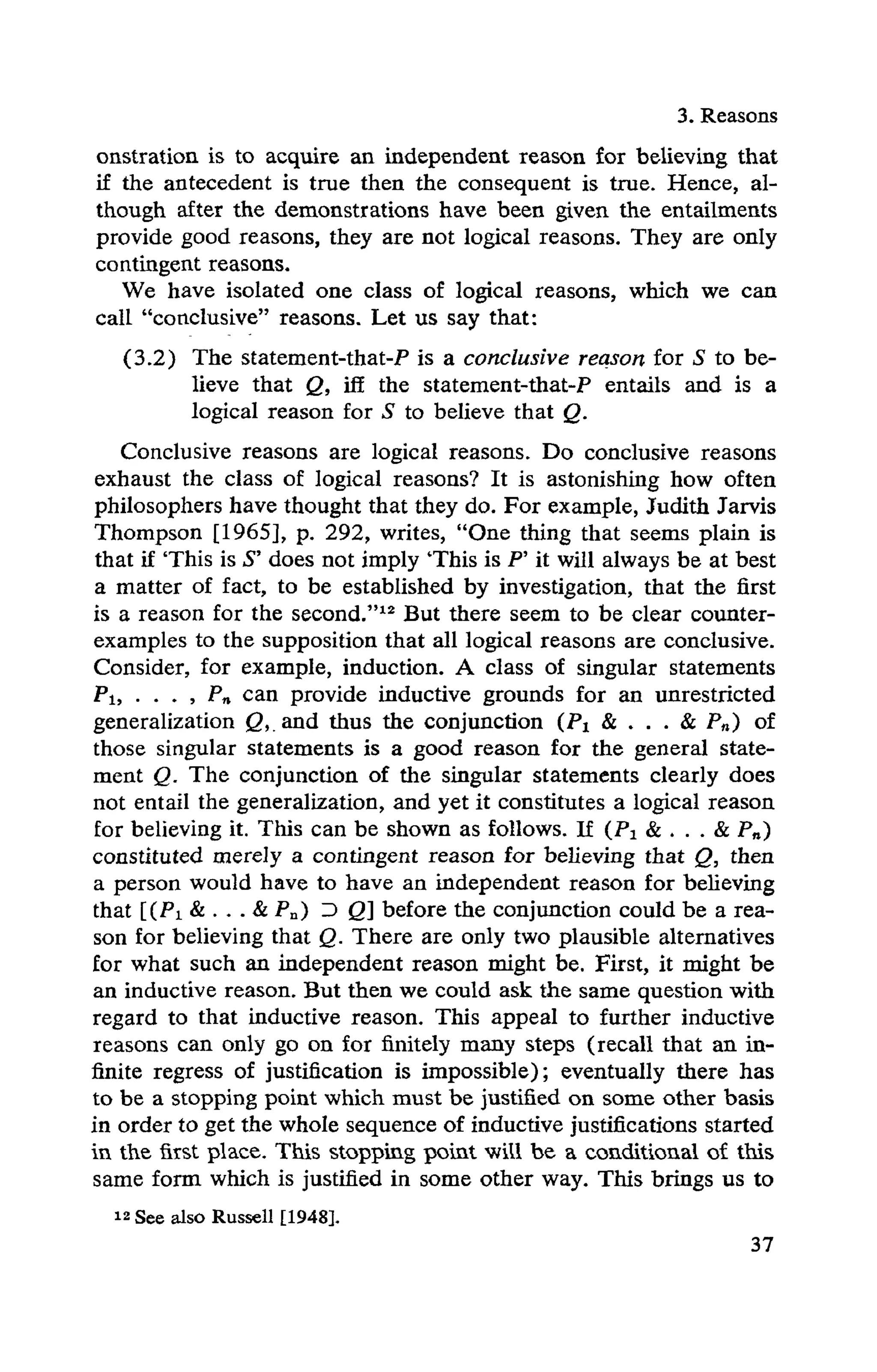 3. Reasons
onstration is to acquire an independent reason for believing that
if the antecedent is true then the consequent is true. Hence, al-
though after the demonstrations have been given the entailments
provide good reasons, they are not logical reasons. They are only
contingent reasons.
We have isolated one class of logical reasons, which we can
call "conclusive" reasons. Let us say that:
(3.2) The statement-that-P is a conclusive reason for S to be-
lieve that Q, iff the statement-that-P entails and is a
logical reason for S to believe that Q.
Conclusive reasons are logical reasons. Do conclusive reasons
exhaust the class of logical reasons? It is astonishing how often
philosophers have thought that they do. For example, Judith Jarvis
Thompson [1965], p. 292, writes, "One thing that seems plain is
that if 'This is S' does not imply 'This is P' it will always be at best
a matter of fact, to be established by investigation, that the first
is a reason for the second."12 But there seem to be clear counter-
examples to the supposition that all logical reasons are conclusive.
Consider, for example, induction. A class of singular statements
P1, . . . , Pn can provide inductive grounds for an unrestricted
generalization Q, and thus the conjunction (P1 & . . . & Pn) of
those singular statements is a good reason for the general state-
ment Q. The conjunction of the singular statements clearly does
not entail the generalization, and yet it constitutes a logical reason
for believing it. This can be shown as follows. If (P1 & . . . & Pn)
constituted merely a contingent reason for believing that Q, then
a person would have to have an independent reason for believing
that [(Pi & . . . & Pn) Z> Q] before the conjunction could be a rea-
son for believing that Q. There are only two plausible alternatives
for what such an independent reason might be. First, it might be
an inductive reason. But then we could ask the same question with
regard to that inductive reason. This appeal to further inductive
reasons can only go on for finitely many steps (recall that an in-
finite regress of justification is impossible); eventually there has
to be a stopping point which must be justified on some other basis
in order to get the whole sequence of inductive justifications started
in the first place. This stopping point will be a conditional of this
same form which is justified in some other way. This brings us to
12 See also Russell [1948].
 
