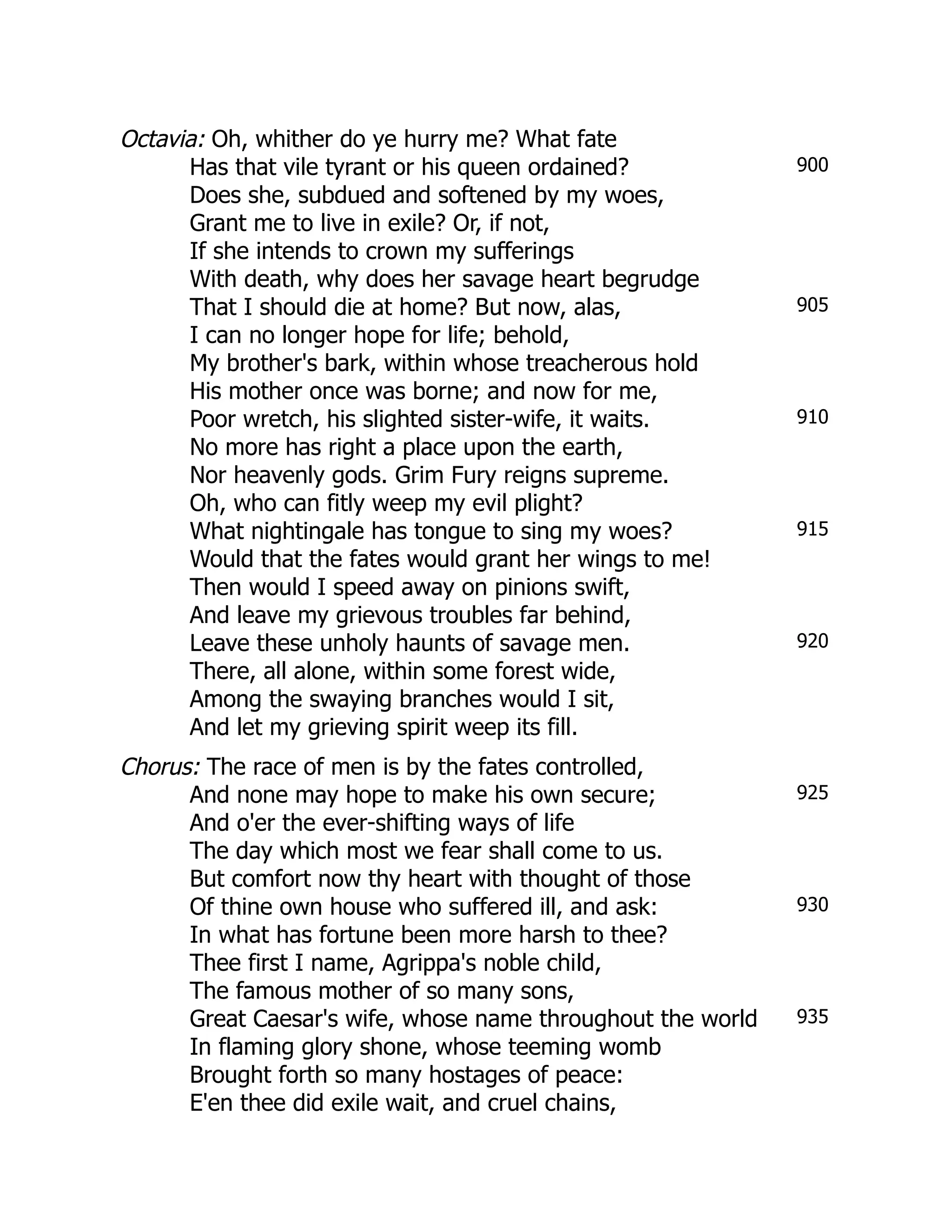 900
905
910
915
920
925
930
935
Octavia: Oh, whither do ye hurry me? What fate
Has that vile tyrant or his queen ordained?
Does she, subdued and softened by my woes,
Grant me to live in exile? Or, if not,
If she intends to crown my sufferings
With death, why does her savage heart begrudge
That I should die at home? But now, alas,
I can no longer hope for life; behold,
My brother's bark, within whose treacherous hold
His mother once was borne; and now for me,
Poor wretch, his slighted sister-wife, it waits.
No more has right a place upon the earth,
Nor heavenly gods. Grim Fury reigns supreme.
Oh, who can fitly weep my evil plight?
What nightingale has tongue to sing my woes?
Would that the fates would grant her wings to me!
Then would I speed away on pinions swift,
And leave my grievous troubles far behind,
Leave these unholy haunts of savage men.
There, all alone, within some forest wide,
Among the swaying branches would I sit,
And let my grieving spirit weep its fill.
Chorus: The race of men is by the fates controlled,
And none may hope to make his own secure;
And o'er the ever-shifting ways of life
The day which most we fear shall come to us.
But comfort now thy heart with thought of those
Of thine own house who suffered ill, and ask:
In what has fortune been more harsh to thee?
Thee first I name, Agrippa's noble child,
The famous mother of so many sons,
Great Caesar's wife, whose name throughout the world
In flaming glory shone, whose teeming womb
Brought forth so many hostages of peace:
E'en thee did exile wait, and cruel chains,
 