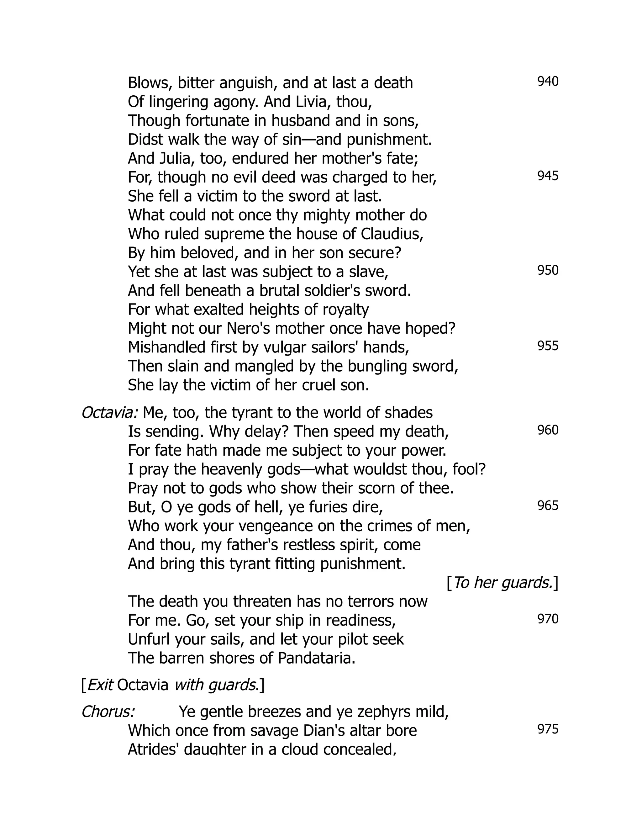 940
945
950
955
960
965
970
975
Blows, bitter anguish, and at last a death
Of lingering agony. And Livia, thou,
Though fortunate in husband and in sons,
Didst walk the way of sin—and punishment.
And Julia, too, endured her mother's fate;
For, though no evil deed was charged to her,
She fell a victim to the sword at last.
What could not once thy mighty mother do
Who ruled supreme the house of Claudius,
By him beloved, and in her son secure?
Yet she at last was subject to a slave,
And fell beneath a brutal soldier's sword.
For what exalted heights of royalty
Might not our Nero's mother once have hoped?
Mishandled first by vulgar sailors' hands,
Then slain and mangled by the bungling sword,
She lay the victim of her cruel son.
Octavia: Me, too, the tyrant to the world of shades
Is sending. Why delay? Then speed my death,
For fate hath made me subject to your power.
I pray the heavenly gods—what wouldst thou, fool?
Pray not to gods who show their scorn of thee.
But, O ye gods of hell, ye furies dire,
Who work your vengeance on the crimes of men,
And thou, my father's restless spirit, come
And bring this tyrant fitting punishment.
[To her guards.]
The death you threaten has no terrors now
For me. Go, set your ship in readiness,
Unfurl your sails, and let your pilot seek
The barren shores of Pandataria.
[Exit Octavia with guards.]
Chorus: Ye gentle breezes and ye zephyrs mild,
Which once from savage Dian's altar bore
Atrides' daughter in a cloud concealed,
 
