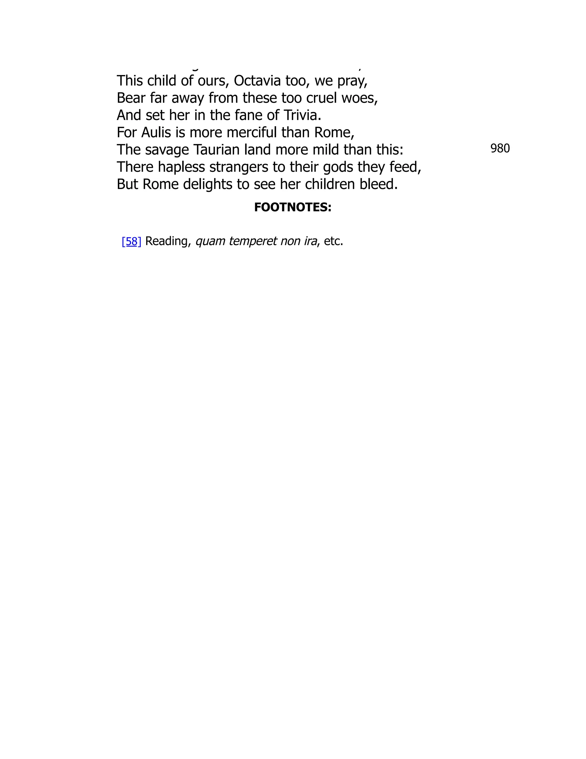 980
g ,
This child of ours, Octavia too, we pray,
Bear far away from these too cruel woes,
And set her in the fane of Trivia.
For Aulis is more merciful than Rome,
The savage Taurian land more mild than this:
There hapless strangers to their gods they feed,
But Rome delights to see her children bleed.
FOOTNOTES:
[58] Reading, quam temperet non ira, etc.
 