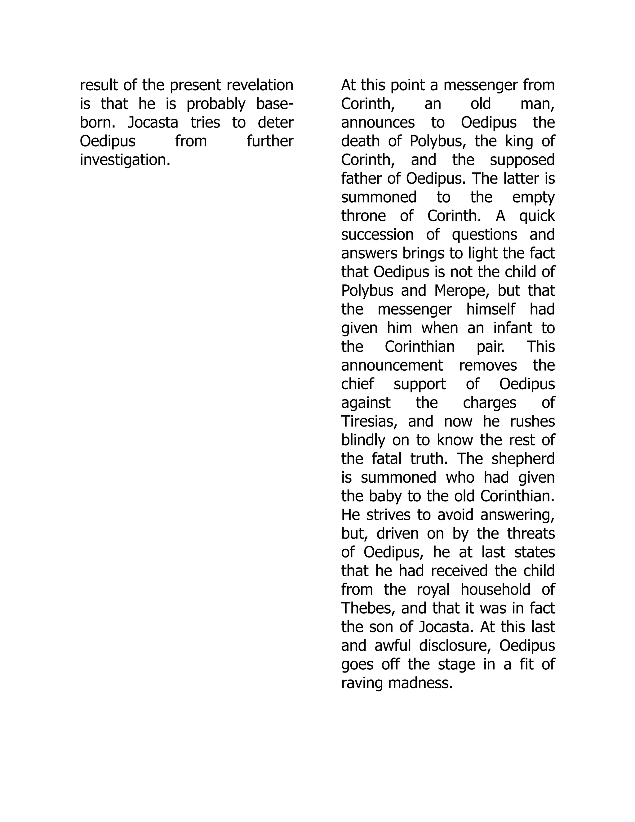 result of the present revelation
is that he is probably base-
born. Jocasta tries to deter
Oedipus from further
investigation.
At this point a messenger from
Corinth, an old man,
announces to Oedipus the
death of Polybus, the king of
Corinth, and the supposed
father of Oedipus. The latter is
summoned to the empty
throne of Corinth. A quick
succession of questions and
answers brings to light the fact
that Oedipus is not the child of
Polybus and Merope, but that
the messenger himself had
given him when an infant to
the Corinthian pair. This
announcement removes the
chief support of Oedipus
against the charges of
Tiresias, and now he rushes
blindly on to know the rest of
the fatal truth. The shepherd
is summoned who had given
the baby to the old Corinthian.
He strives to avoid answering,
but, driven on by the threats
of Oedipus, he at last states
that he had received the child
from the royal household of
Thebes, and that it was in fact
the son of Jocasta. At this last
and awful disclosure, Oedipus
goes off the stage in a fit of
raving madness.
 
