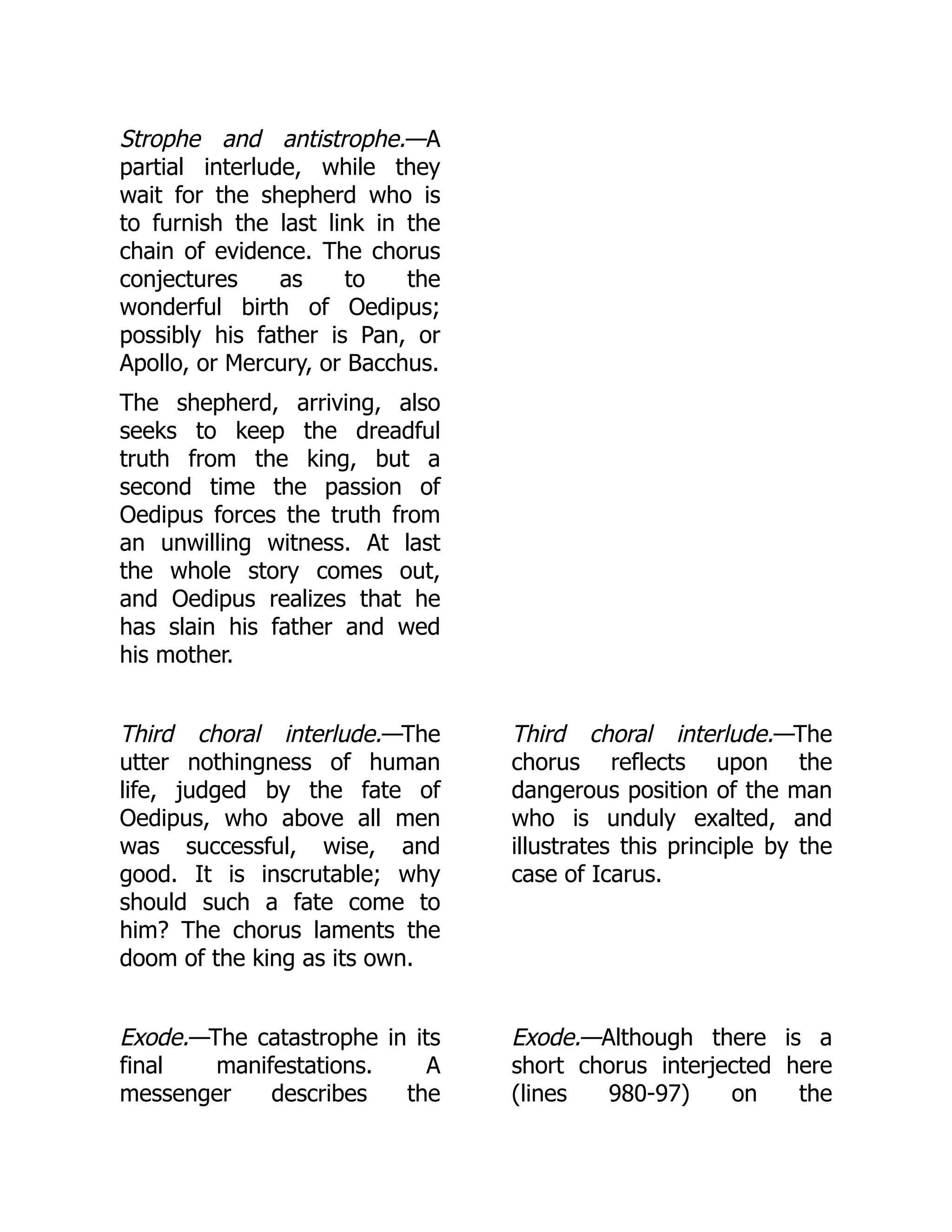 Strophe and antistrophe.—A
partial interlude, while they
wait for the shepherd who is
to furnish the last link in the
chain of evidence. The chorus
conjectures as to the
wonderful birth of Oedipus;
possibly his father is Pan, or
Apollo, or Mercury, or Bacchus.
The shepherd, arriving, also
seeks to keep the dreadful
truth from the king, but a
second time the passion of
Oedipus forces the truth from
an unwilling witness. At last
the whole story comes out,
and Oedipus realizes that he
has slain his father and wed
his mother.
Third choral interlude.—The
utter nothingness of human
life, judged by the fate of
Oedipus, who above all men
was successful, wise, and
good. It is inscrutable; why
should such a fate come to
him? The chorus laments the
doom of the king as its own.
Third choral interlude.—The
chorus reflects upon the
dangerous position of the man
who is unduly exalted, and
illustrates this principle by the
case of Icarus.
Exode.—The catastrophe in its
final manifestations. A
messenger describes the
Exode.—Although there is a
short chorus interjected here
(lines 980-97) on the
 