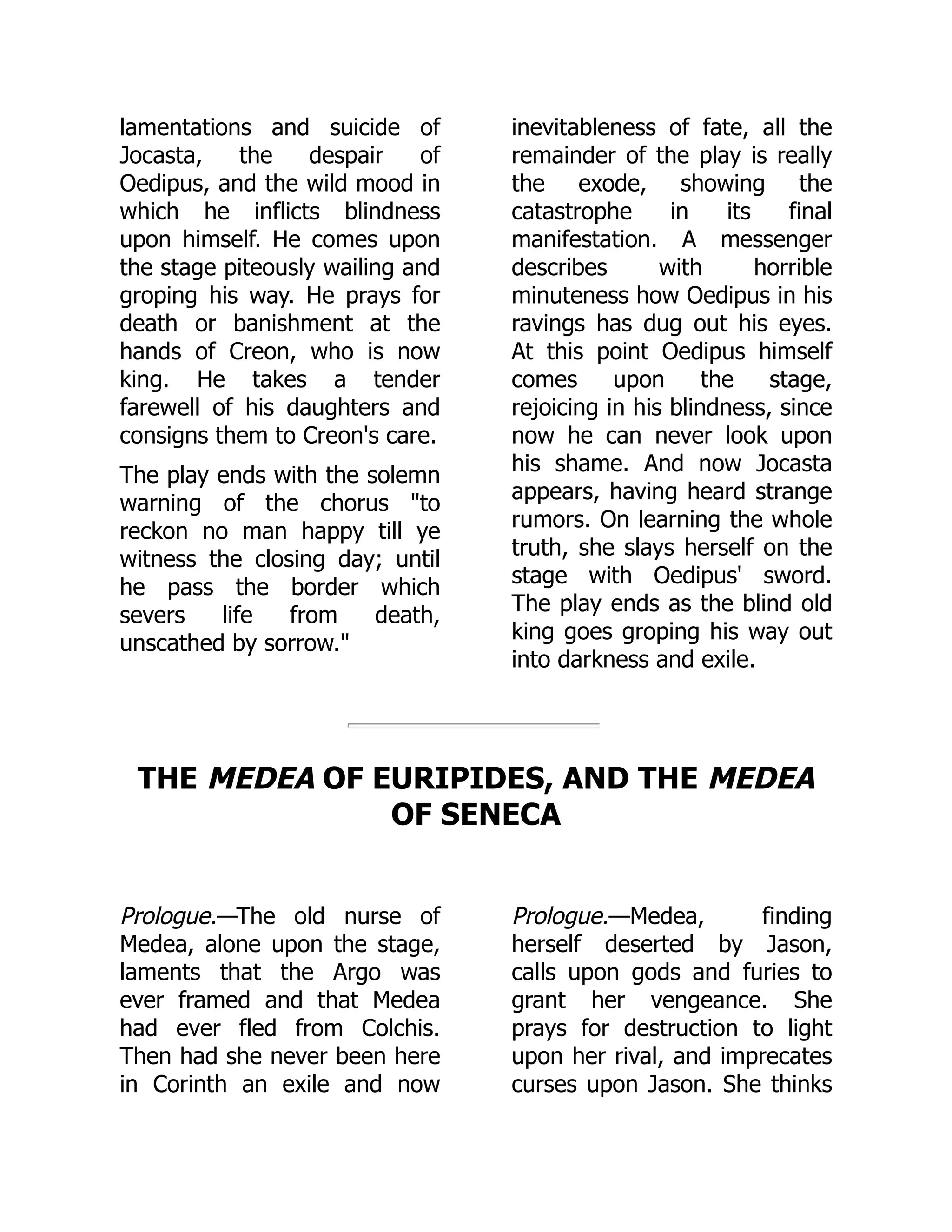 lamentations and suicide of
Jocasta, the despair of
Oedipus, and the wild mood in
which he inflicts blindness
upon himself. He comes upon
the stage piteously wailing and
groping his way. He prays for
death or banishment at the
hands of Creon, who is now
king. He takes a tender
farewell of his daughters and
consigns them to Creon's care.
The play ends with the solemn
warning of the chorus "to
reckon no man happy till ye
witness the closing day; until
he pass the border which
severs life from death,
unscathed by sorrow."
inevitableness of fate, all the
remainder of the play is really
the exode, showing the
catastrophe in its final
manifestation. A messenger
describes with horrible
minuteness how Oedipus in his
ravings has dug out his eyes.
At this point Oedipus himself
comes upon the stage,
rejoicing in his blindness, since
now he can never look upon
his shame. And now Jocasta
appears, having heard strange
rumors. On learning the whole
truth, she slays herself on the
stage with Oedipus' sword.
The play ends as the blind old
king goes groping his way out
into darkness and exile.
Prologue.—The old nurse of
Medea, alone upon the stage,
laments that the Argo was
ever framed and that Medea
had ever fled from Colchis.
Then had she never been here
in Corinth an exile and now
Prologue.—Medea, finding
herself deserted by Jason,
calls upon gods and furies to
grant her vengeance. She
prays for destruction to light
upon her rival, and imprecates
curses upon Jason. She thinks
THE MEDEA OF EURIPIDES, AND THE MEDEA
OF SENECA
 