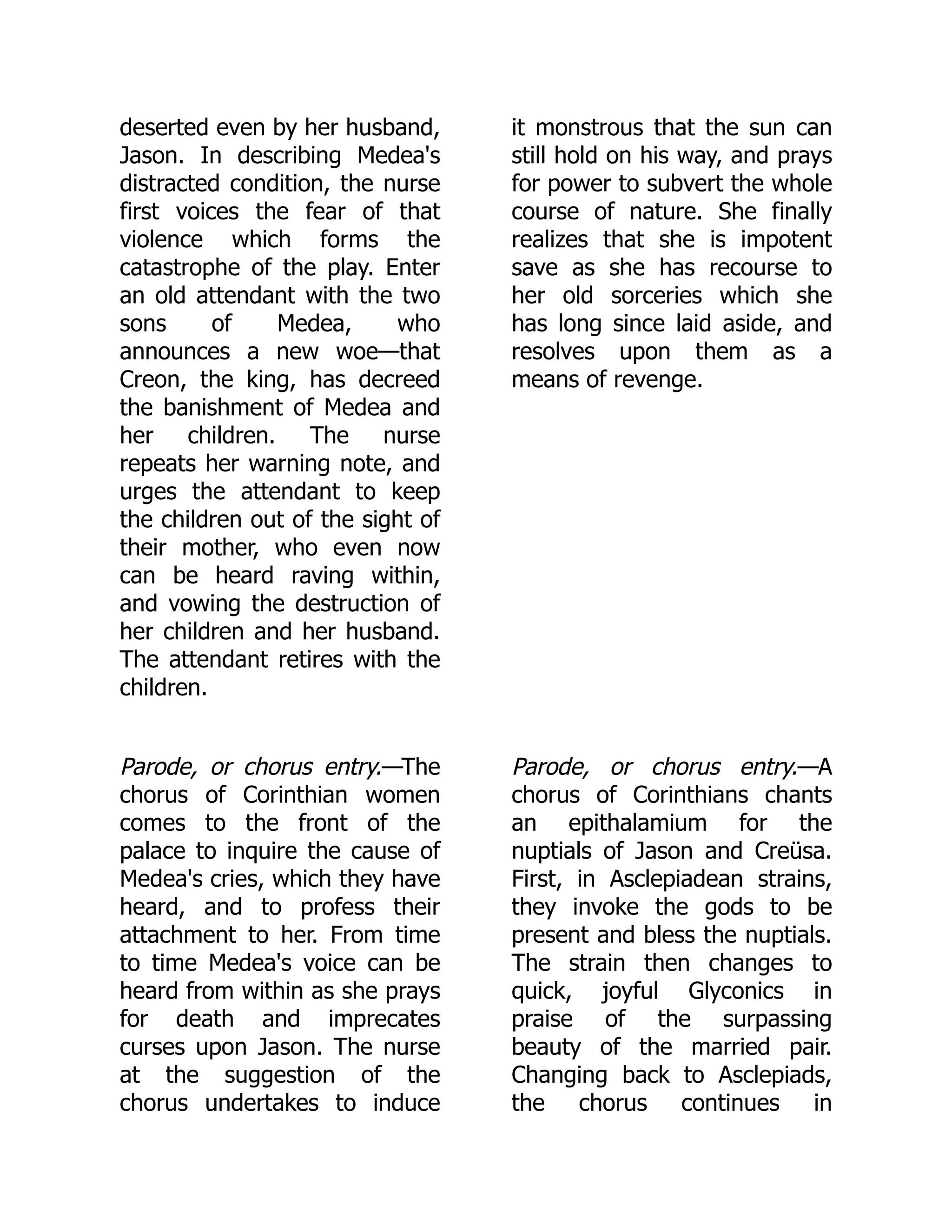 deserted even by her husband,
Jason. In describing Medea's
distracted condition, the nurse
first voices the fear of that
violence which forms the
catastrophe of the play. Enter
an old attendant with the two
sons of Medea, who
announces a new woe—that
Creon, the king, has decreed
the banishment of Medea and
her children. The nurse
repeats her warning note, and
urges the attendant to keep
the children out of the sight of
their mother, who even now
can be heard raving within,
and vowing the destruction of
her children and her husband.
The attendant retires with the
children.
it monstrous that the sun can
still hold on his way, and prays
for power to subvert the whole
course of nature. She finally
realizes that she is impotent
save as she has recourse to
her old sorceries which she
has long since laid aside, and
resolves upon them as a
means of revenge.
Parode, or chorus entry.—The
chorus of Corinthian women
comes to the front of the
palace to inquire the cause of
Medea's cries, which they have
heard, and to profess their
attachment to her. From time
to time Medea's voice can be
heard from within as she prays
for death and imprecates
curses upon Jason. The nurse
at the suggestion of the
chorus undertakes to induce
Parode, or chorus entry.—A
chorus of Corinthians chants
an epithalamium for the
nuptials of Jason and Creüsa.
First, in Asclepiadean strains,
they invoke the gods to be
present and bless the nuptials.
The strain then changes to
quick, joyful Glyconics in
praise of the surpassing
beauty of the married pair.
Changing back to Asclepiads,
the chorus continues in
 