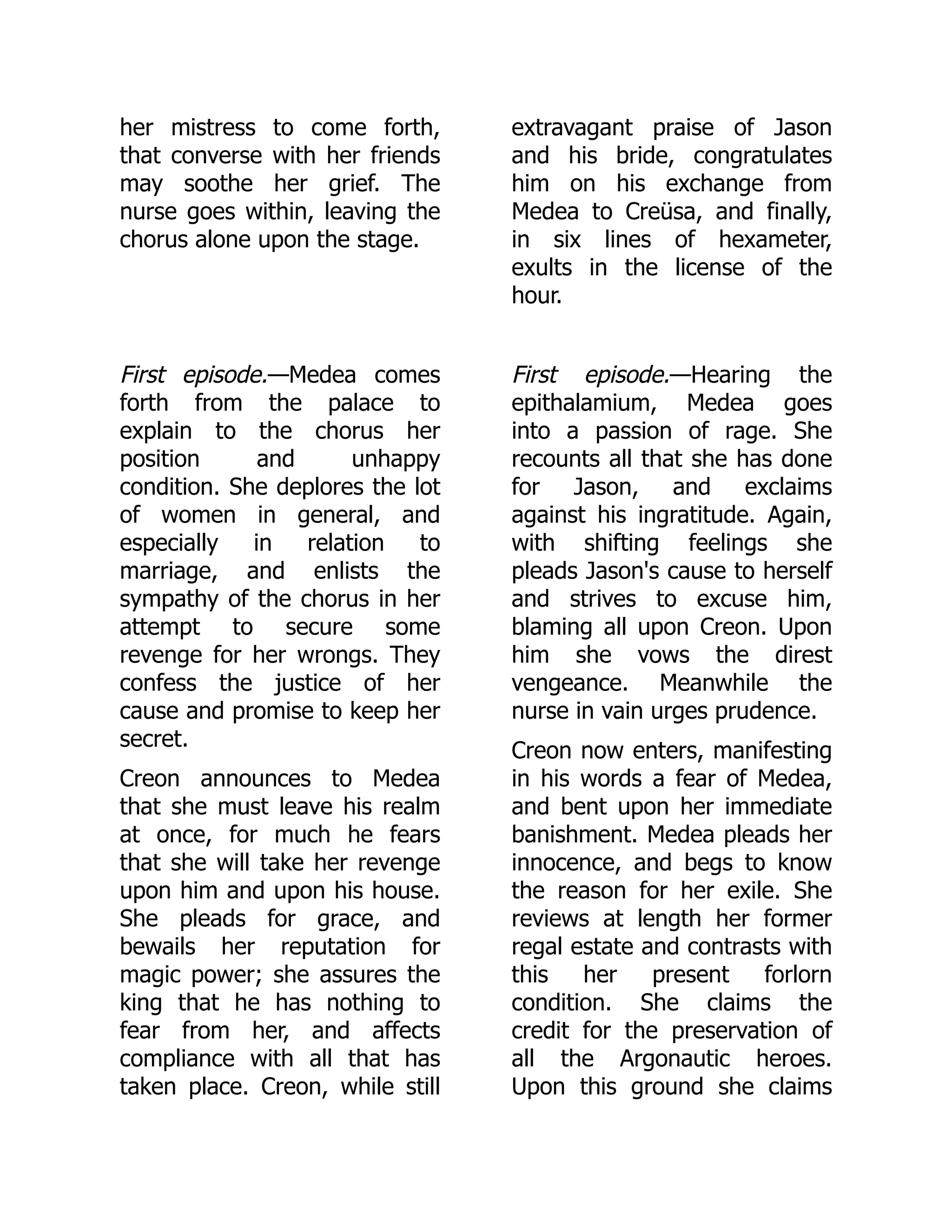 her mistress to come forth,
that converse with her friends
may soothe her grief. The
nurse goes within, leaving the
chorus alone upon the stage.
extravagant praise of Jason
and his bride, congratulates
him on his exchange from
Medea to Creüsa, and finally,
in six lines of hexameter,
exults in the license of the
hour.
First episode.—Medea comes
forth from the palace to
explain to the chorus her
position and unhappy
condition. She deplores the lot
of women in general, and
especially in relation to
marriage, and enlists the
sympathy of the chorus in her
attempt to secure some
revenge for her wrongs. They
confess the justice of her
cause and promise to keep her
secret.
Creon announces to Medea
that she must leave his realm
at once, for much he fears
that she will take her revenge
upon him and upon his house.
She pleads for grace, and
bewails her reputation for
magic power; she assures the
king that he has nothing to
fear from her, and affects
compliance with all that has
taken place. Creon, while still
First episode.—Hearing the
epithalamium, Medea goes
into a passion of rage. She
recounts all that she has done
for Jason, and exclaims
against his ingratitude. Again,
with shifting feelings she
pleads Jason's cause to herself
and strives to excuse him,
blaming all upon Creon. Upon
him she vows the direst
vengeance. Meanwhile the
nurse in vain urges prudence.
Creon now enters, manifesting
in his words a fear of Medea,
and bent upon her immediate
banishment. Medea pleads her
innocence, and begs to know
the reason for her exile. She
reviews at length her former
regal estate and contrasts with
this her present forlorn
condition. She claims the
credit for the preservation of
all the Argonautic heroes.
Upon this ground she claims
 