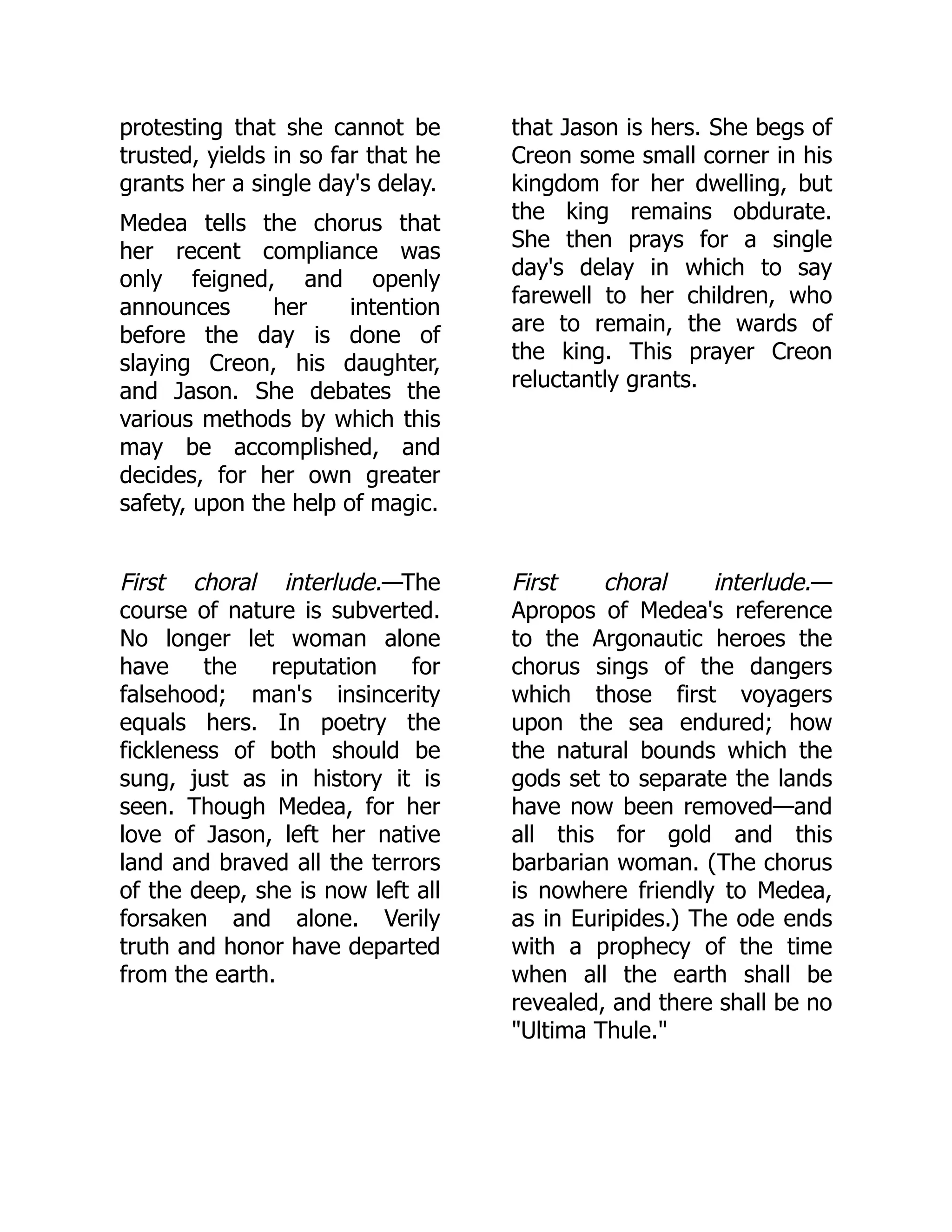 protesting that she cannot be
trusted, yields in so far that he
grants her a single day's delay.
Medea tells the chorus that
her recent compliance was
only feigned, and openly
announces her intention
before the day is done of
slaying Creon, his daughter,
and Jason. She debates the
various methods by which this
may be accomplished, and
decides, for her own greater
safety, upon the help of magic.
that Jason is hers. She begs of
Creon some small corner in his
kingdom for her dwelling, but
the king remains obdurate.
She then prays for a single
day's delay in which to say
farewell to her children, who
are to remain, the wards of
the king. This prayer Creon
reluctantly grants.
First choral interlude.—The
course of nature is subverted.
No longer let woman alone
have the reputation for
falsehood; man's insincerity
equals hers. In poetry the
fickleness of both should be
sung, just as in history it is
seen. Though Medea, for her
love of Jason, left her native
land and braved all the terrors
of the deep, she is now left all
forsaken and alone. Verily
truth and honor have departed
from the earth.
First choral interlude.—
Apropos of Medea's reference
to the Argonautic heroes the
chorus sings of the dangers
which those first voyagers
upon the sea endured; how
the natural bounds which the
gods set to separate the lands
have now been removed—and
all this for gold and this
barbarian woman. (The chorus
is nowhere friendly to Medea,
as in Euripides.) The ode ends
with a prophecy of the time
when all the earth shall be
revealed, and there shall be no
"Ultima Thule."
 
