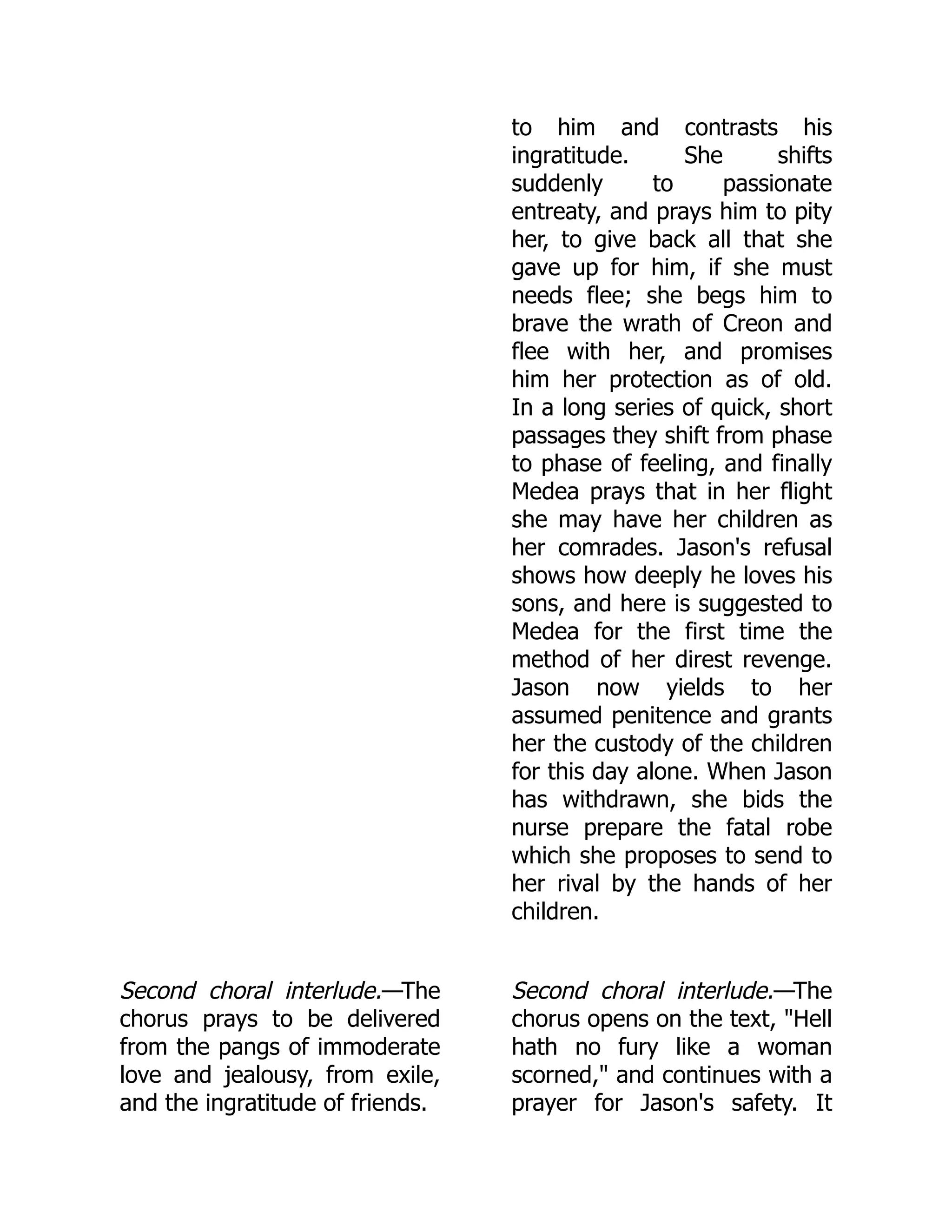 to him and contrasts his
ingratitude. She shifts
suddenly to passionate
entreaty, and prays him to pity
her, to give back all that she
gave up for him, if she must
needs flee; she begs him to
brave the wrath of Creon and
flee with her, and promises
him her protection as of old.
In a long series of quick, short
passages they shift from phase
to phase of feeling, and finally
Medea prays that in her flight
she may have her children as
her comrades. Jason's refusal
shows how deeply he loves his
sons, and here is suggested to
Medea for the first time the
method of her direst revenge.
Jason now yields to her
assumed penitence and grants
her the custody of the children
for this day alone. When Jason
has withdrawn, she bids the
nurse prepare the fatal robe
which she proposes to send to
her rival by the hands of her
children.
Second choral interlude.—The
chorus prays to be delivered
from the pangs of immoderate
love and jealousy, from exile,
and the ingratitude of friends.
Second choral interlude.—The
chorus opens on the text, "Hell
hath no fury like a woman
scorned," and continues with a
prayer for Jason's safety. It
 