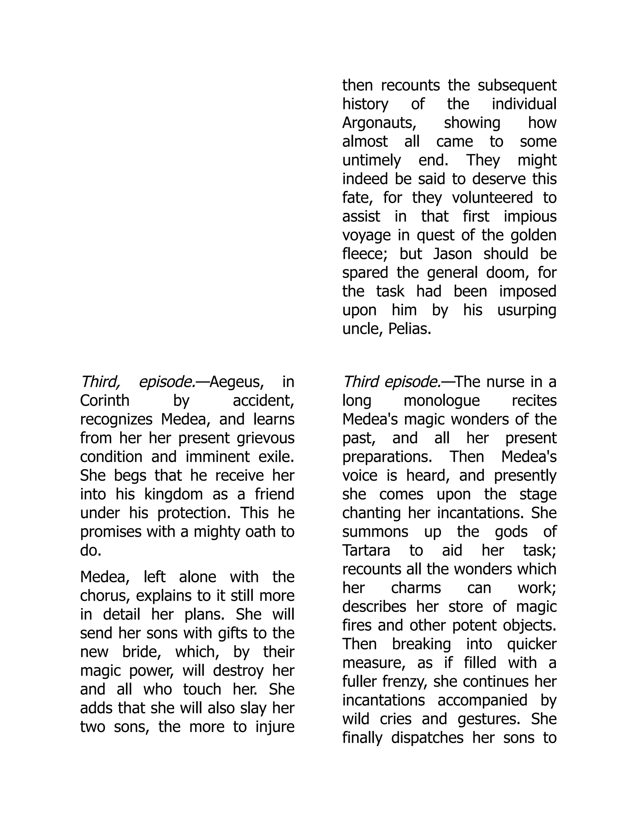 then recounts the subsequent
history of the individual
Argonauts, showing how
almost all came to some
untimely end. They might
indeed be said to deserve this
fate, for they volunteered to
assist in that first impious
voyage in quest of the golden
fleece; but Jason should be
spared the general doom, for
the task had been imposed
upon him by his usurping
uncle, Pelias.
Third, episode.—Aegeus, in
Corinth by accident,
recognizes Medea, and learns
from her her present grievous
condition and imminent exile.
She begs that he receive her
into his kingdom as a friend
under his protection. This he
promises with a mighty oath to
do.
Medea, left alone with the
chorus, explains to it still more
in detail her plans. She will
send her sons with gifts to the
new bride, which, by their
magic power, will destroy her
and all who touch her. She
adds that she will also slay her
two sons, the more to injure
Third episode.—The nurse in a
long monologue recites
Medea's magic wonders of the
past, and all her present
preparations. Then Medea's
voice is heard, and presently
she comes upon the stage
chanting her incantations. She
summons up the gods of
Tartara to aid her task;
recounts all the wonders which
her charms can work;
describes her store of magic
fires and other potent objects.
Then breaking into quicker
measure, as if filled with a
fuller frenzy, she continues her
incantations accompanied by
wild cries and gestures. She
finally dispatches her sons to
 