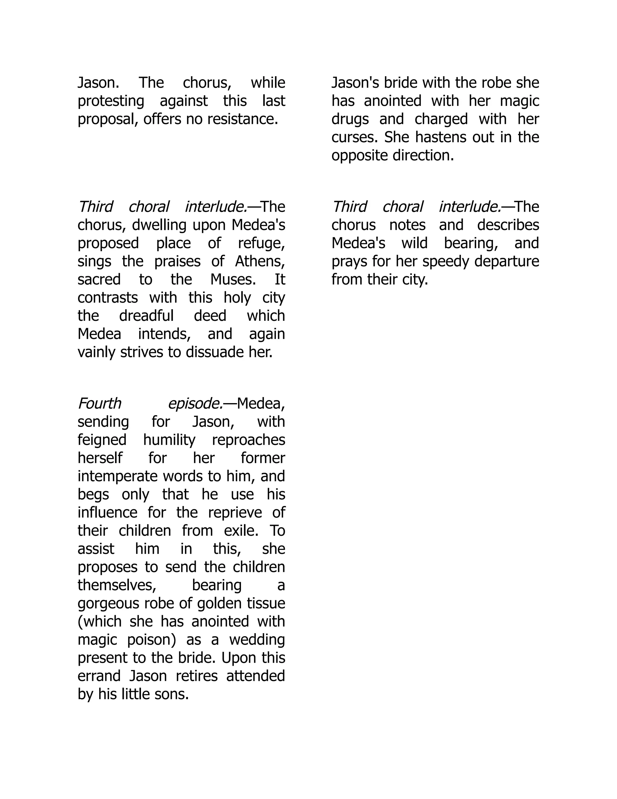 Jason. The chorus, while
protesting against this last
proposal, offers no resistance.
Jason's bride with the robe she
has anointed with her magic
drugs and charged with her
curses. She hastens out in the
opposite direction.
Third choral interlude.—The
chorus, dwelling upon Medea's
proposed place of refuge,
sings the praises of Athens,
sacred to the Muses. It
contrasts with this holy city
the dreadful deed which
Medea intends, and again
vainly strives to dissuade her.
Third choral interlude.—The
chorus notes and describes
Medea's wild bearing, and
prays for her speedy departure
from their city.
Fourth episode.—Medea,
sending for Jason, with
feigned humility reproaches
herself for her former
intemperate words to him, and
begs only that he use his
influence for the reprieve of
their children from exile. To
assist him in this, she
proposes to send the children
themselves, bearing a
gorgeous robe of golden tissue
(which she has anointed with
magic poison) as a wedding
present to the bride. Upon this
errand Jason retires attended
by his little sons.
 