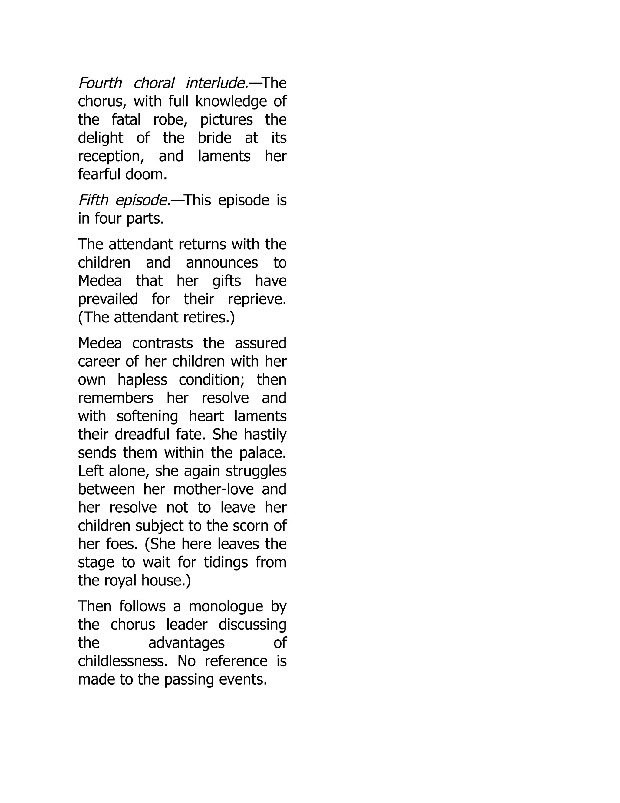 Fourth choral interlude.—The
chorus, with full knowledge of
the fatal robe, pictures the
delight of the bride at its
reception, and laments her
fearful doom.
Fifth episode.—This episode is
in four parts.
The attendant returns with the
children and announces to
Medea that her gifts have
prevailed for their reprieve.
(The attendant retires.)
Medea contrasts the assured
career of her children with her
own hapless condition; then
remembers her resolve and
with softening heart laments
their dreadful fate. She hastily
sends them within the palace.
Left alone, she again struggles
between her mother-love and
her resolve not to leave her
children subject to the scorn of
her foes. (She here leaves the
stage to wait for tidings from
the royal house.)
Then follows a monologue by
the chorus leader discussing
the advantages of
childlessness. No reference is
made to the passing events.
 