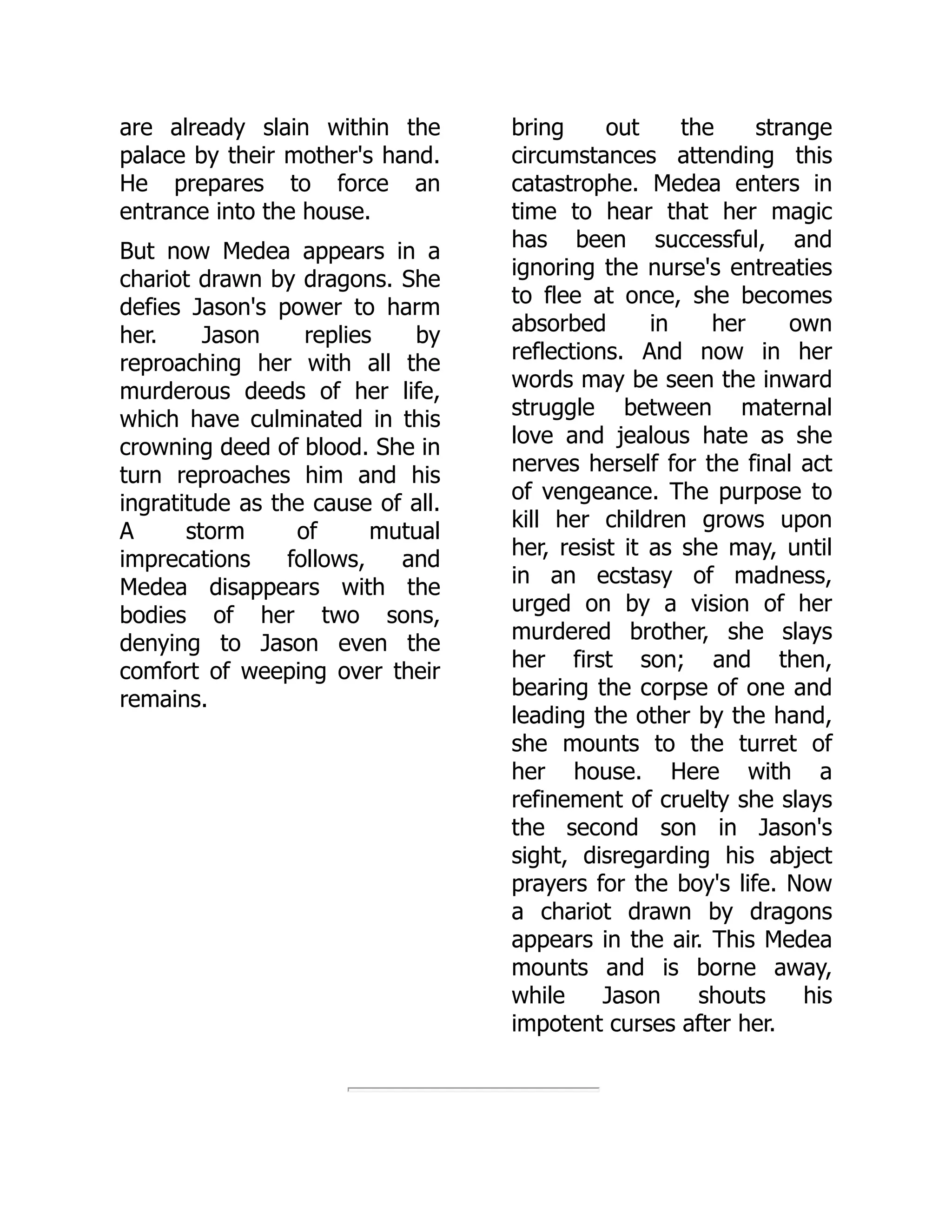 are already slain within the
palace by their mother's hand.
He prepares to force an
entrance into the house.
But now Medea appears in a
chariot drawn by dragons. She
defies Jason's power to harm
her. Jason replies by
reproaching her with all the
murderous deeds of her life,
which have culminated in this
crowning deed of blood. She in
turn reproaches him and his
ingratitude as the cause of all.
A storm of mutual
imprecations follows, and
Medea disappears with the
bodies of her two sons,
denying to Jason even the
comfort of weeping over their
remains.
bring out the strange
circumstances attending this
catastrophe. Medea enters in
time to hear that her magic
has been successful, and
ignoring the nurse's entreaties
to flee at once, she becomes
absorbed in her own
reflections. And now in her
words may be seen the inward
struggle between maternal
love and jealous hate as she
nerves herself for the final act
of vengeance. The purpose to
kill her children grows upon
her, resist it as she may, until
in an ecstasy of madness,
urged on by a vision of her
murdered brother, she slays
her first son; and then,
bearing the corpse of one and
leading the other by the hand,
she mounts to the turret of
her house. Here with a
refinement of cruelty she slays
the second son in Jason's
sight, disregarding his abject
prayers for the boy's life. Now
a chariot drawn by dragons
appears in the air. This Medea
mounts and is borne away,
while Jason shouts his
impotent curses after her.
 