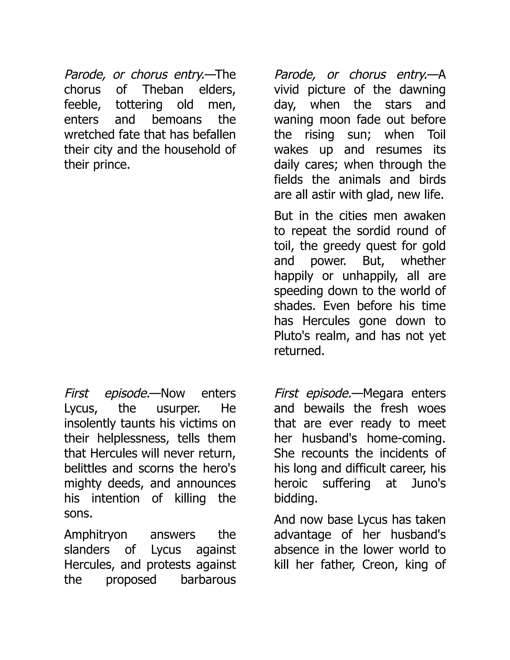 Parode, or chorus entry.—The
chorus of Theban elders,
feeble, tottering old men,
enters and bemoans the
wretched fate that has befallen
their city and the household of
their prince.
Parode, or chorus entry.—A
vivid picture of the dawning
day, when the stars and
waning moon fade out before
the rising sun; when Toil
wakes up and resumes its
daily cares; when through the
fields the animals and birds
are all astir with glad, new life.
But in the cities men awaken
to repeat the sordid round of
toil, the greedy quest for gold
and power. But, whether
happily or unhappily, all are
speeding down to the world of
shades. Even before his time
has Hercules gone down to
Pluto's realm, and has not yet
returned.
First episode.—Now enters
Lycus, the usurper. He
insolently taunts his victims on
their helplessness, tells them
that Hercules will never return,
belittles and scorns the hero's
mighty deeds, and announces
his intention of killing the
sons.
Amphitryon answers the
slanders of Lycus against
Hercules, and protests against
the proposed barbarous
First episode.—Megara enters
and bewails the fresh woes
that are ever ready to meet
her husband's home-coming.
She recounts the incidents of
his long and difficult career, his
heroic suffering at Juno's
bidding.
And now base Lycus has taken
advantage of her husband's
absence in the lower world to
kill her father, Creon, king of
 