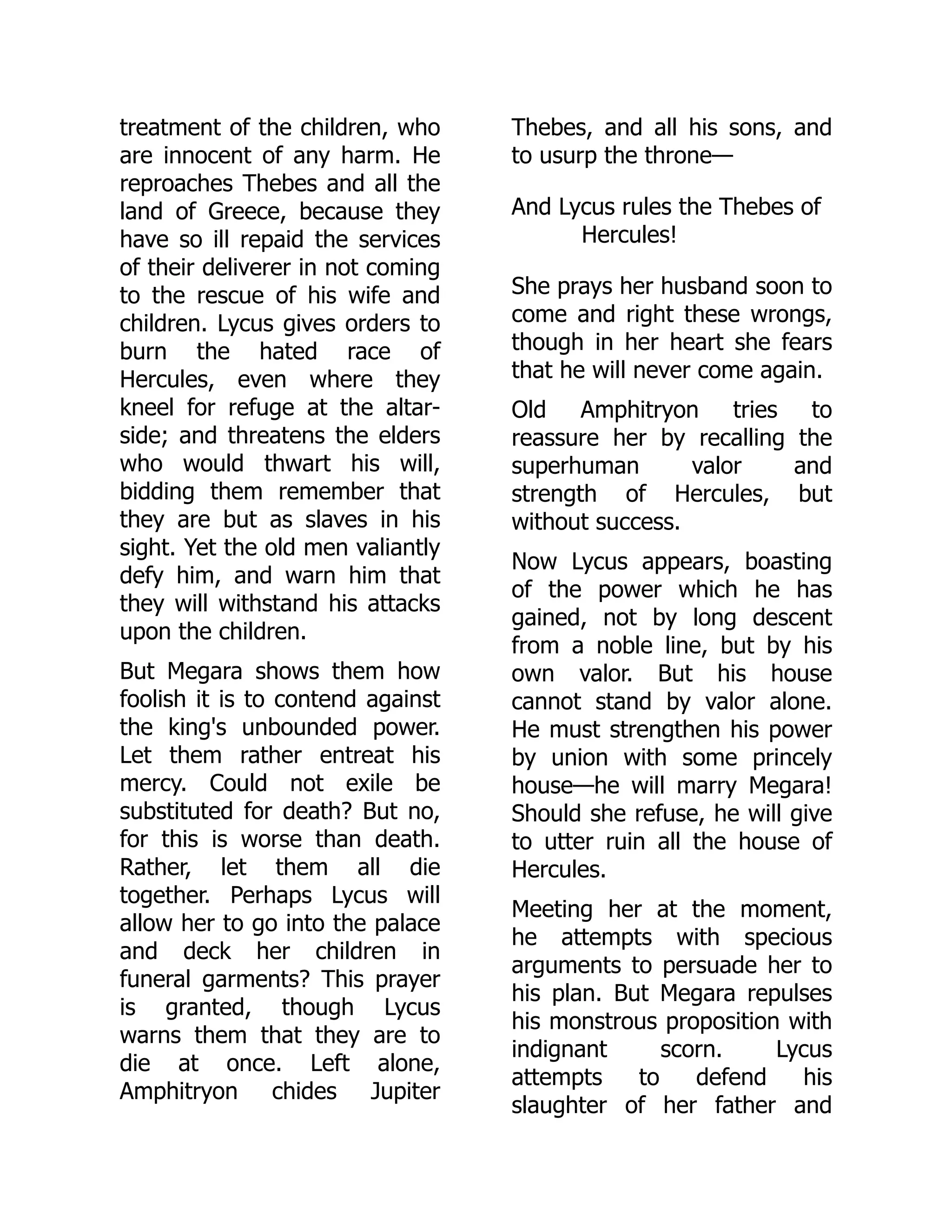 treatment of the children, who
are innocent of any harm. He
reproaches Thebes and all the
land of Greece, because they
have so ill repaid the services
of their deliverer in not coming
to the rescue of his wife and
children. Lycus gives orders to
burn the hated race of
Hercules, even where they
kneel for refuge at the altar-
side; and threatens the elders
who would thwart his will,
bidding them remember that
they are but as slaves in his
sight. Yet the old men valiantly
defy him, and warn him that
they will withstand his attacks
upon the children.
But Megara shows them how
foolish it is to contend against
the king's unbounded power.
Let them rather entreat his
mercy. Could not exile be
substituted for death? But no,
for this is worse than death.
Rather, let them all die
together. Perhaps Lycus will
allow her to go into the palace
and deck her children in
funeral garments? This prayer
is granted, though Lycus
warns them that they are to
die at once. Left alone,
Amphitryon chides Jupiter
Thebes, and all his sons, and
to usurp the throne—
And Lycus rules the Thebes of
Hercules!
She prays her husband soon to
come and right these wrongs,
though in her heart she fears
that he will never come again.
Old Amphitryon tries to
reassure her by recalling the
superhuman valor and
strength of Hercules, but
without success.
Now Lycus appears, boasting
of the power which he has
gained, not by long descent
from a noble line, but by his
own valor. But his house
cannot stand by valor alone.
He must strengthen his power
by union with some princely
house—he will marry Megara!
Should she refuse, he will give
to utter ruin all the house of
Hercules.
Meeting her at the moment,
he attempts with specious
arguments to persuade her to
his plan. But Megara repulses
his monstrous proposition with
indignant scorn. Lycus
attempts to defend his
slaughter of her father and
 