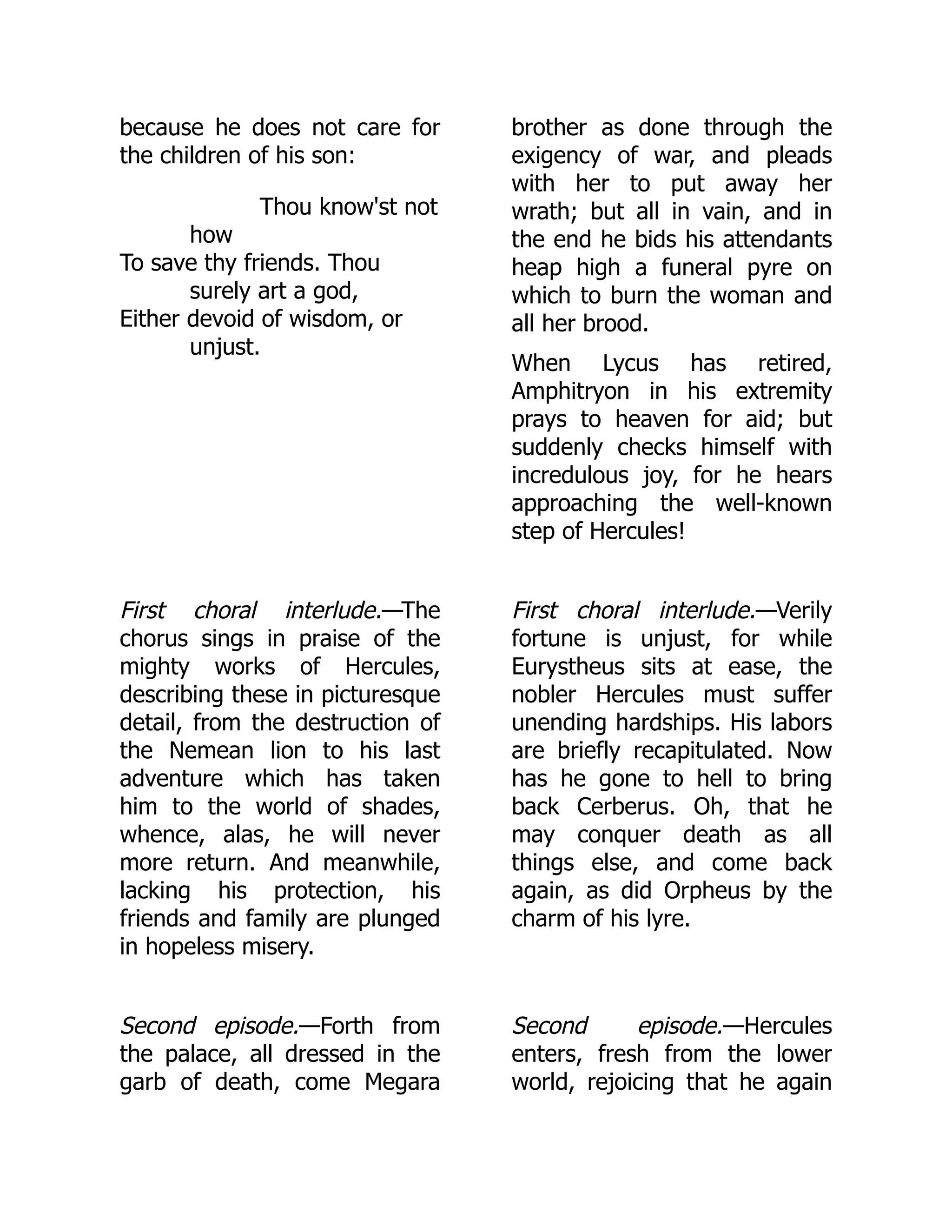because he does not care for
the children of his son:
Thou know'st not
how
To save thy friends. Thou
surely art a god,
Either devoid of wisdom, or
unjust.
brother as done through the
exigency of war, and pleads
with her to put away her
wrath; but all in vain, and in
the end he bids his attendants
heap high a funeral pyre on
which to burn the woman and
all her brood.
When Lycus has retired,
Amphitryon in his extremity
prays to heaven for aid; but
suddenly checks himself with
incredulous joy, for he hears
approaching the well-known
step of Hercules!
First choral interlude.—The
chorus sings in praise of the
mighty works of Hercules,
describing these in picturesque
detail, from the destruction of
the Nemean lion to his last
adventure which has taken
him to the world of shades,
whence, alas, he will never
more return. And meanwhile,
lacking his protection, his
friends and family are plunged
in hopeless misery.
First choral interlude.—Verily
fortune is unjust, for while
Eurystheus sits at ease, the
nobler Hercules must suffer
unending hardships. His labors
are briefly recapitulated. Now
has he gone to hell to bring
back Cerberus. Oh, that he
may conquer death as all
things else, and come back
again, as did Orpheus by the
charm of his lyre.
Second episode.—Forth from
the palace, all dressed in the
garb of death, come Megara
Second episode.—Hercules
enters, fresh from the lower
world, rejoicing that he again
 