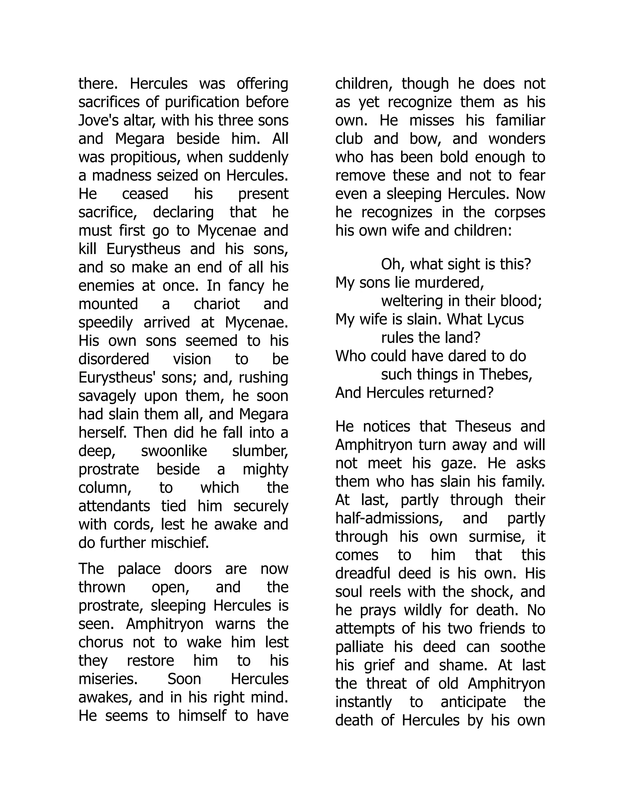 there. Hercules was offering
sacrifices of purification before
Jove's altar, with his three sons
and Megara beside him. All
was propitious, when suddenly
a madness seized on Hercules.
He ceased his present
sacrifice, declaring that he
must first go to Mycenae and
kill Eurystheus and his sons,
and so make an end of all his
enemies at once. In fancy he
mounted a chariot and
speedily arrived at Mycenae.
His own sons seemed to his
disordered vision to be
Eurystheus' sons; and, rushing
savagely upon them, he soon
had slain them all, and Megara
herself. Then did he fall into a
deep, swoonlike slumber,
prostrate beside a mighty
column, to which the
attendants tied him securely
with cords, lest he awake and
do further mischief.
The palace doors are now
thrown open, and the
prostrate, sleeping Hercules is
seen. Amphitryon warns the
chorus not to wake him lest
they restore him to his
miseries. Soon Hercules
awakes, and in his right mind.
He seems to himself to have
children, though he does not
as yet recognize them as his
own. He misses his familiar
club and bow, and wonders
who has been bold enough to
remove these and not to fear
even a sleeping Hercules. Now
he recognizes in the corpses
his own wife and children:
Oh, what sight is this?
My sons lie murdered,
weltering in their blood;
My wife is slain. What Lycus
rules the land?
Who could have dared to do
such things in Thebes,
And Hercules returned?
He notices that Theseus and
Amphitryon turn away and will
not meet his gaze. He asks
them who has slain his family.
At last, partly through their
half-admissions, and partly
through his own surmise, it
comes to him that this
dreadful deed is his own. His
soul reels with the shock, and
he prays wildly for death. No
attempts of his two friends to
palliate his deed can soothe
his grief and shame. At last
the threat of old Amphitryon
instantly to anticipate the
death of Hercules by his own
 