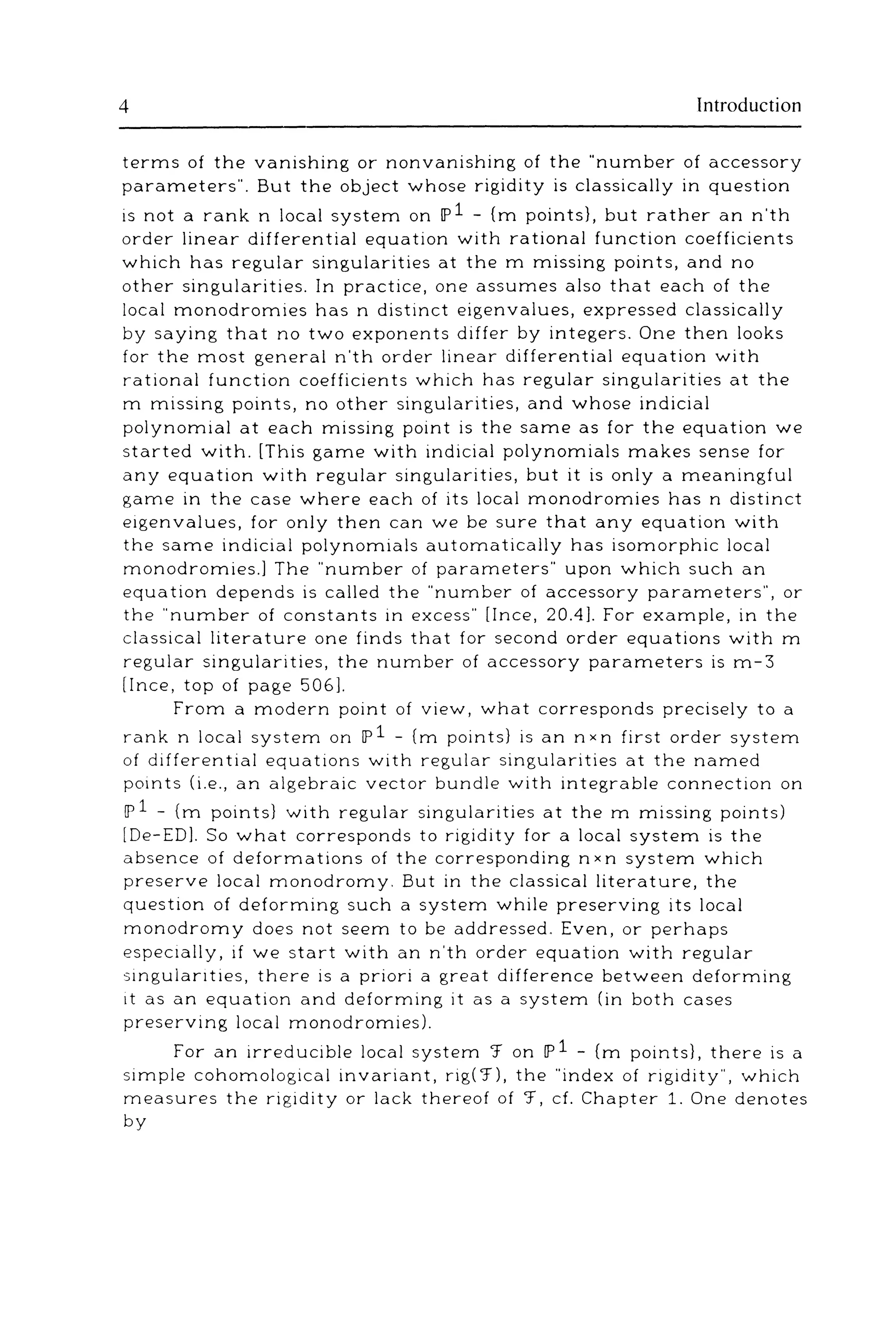 4 Introduction
terms of the vanishing or nonvanishing of the "number of accessory
parameters". But the object whose rigidity is classically in question
is not a rank n local system on lP1 - (m points}, but rather an n'th
order linear differential equation with rational function coefficients
which has regular singularities at the m missing points, and no
other singularities. In practice, one assumes also that each of the
local monodromies has n distinct eigenvalues, expressed classically
by saying that no two exponents differ by integers. One then looks
for the most general n'th order linear differential equation with
rational function coefficients which has regular singularities at the
m missing points, no other singularities, and whose indicia!
polynomial at each missing point is the same as for the equation we
started with. [This game with indicia! polynomials makes sense for
any equation with regular singularities, but it is only a meaningful
game in the case where each of its local monodromies has n distinct
eigenvalues, for only then can we be sure that any equation with
the same indicia! polynomials automatically has isomorphic local
monodromies.] The "number of parameters" upon which such an
equation depends is called the "number of accessory parameters", or
the "number of constants in excess" [!nee, 20.4]. For example, in the
classical literature one finds that for second order equations with m
regular singularities, the number of accessory parameters is m-3
[!nee, top of page 506].
From a modern point of view, what corresponds precisely to a
rank n local system on lP1- (m points} is an nxn first order system
of differential equations with regular singularities at the named
points (i.e., an algebraic vector bundle with integrable connection on
lP 1 - (m points} with regular singularities at the m missing points)
[De-ED]. So what corresponds to rigidity for a local system is the
absence of deformations of the corresponding n xn system which
preserve local monodromy. But in the classical literature, the
question of deforming such a system while preserving its local
monodromy does not seem to be addressed. Even, or perhaps
especially, if we start with an n'th order equation with regular
singulanties, there is a priori a great difference between deforming
tt as an equation and deforming it as a system (in both cases
preserving local monodromies).
For an irreducible local system '.f on lP1 - (m points}, there ts a
simple cohomological invariant, rig('.f), the "index of rigidity", which
measures the rigidity or lack thereof of '.f, cf. Chapter 1. One denotes
by
 