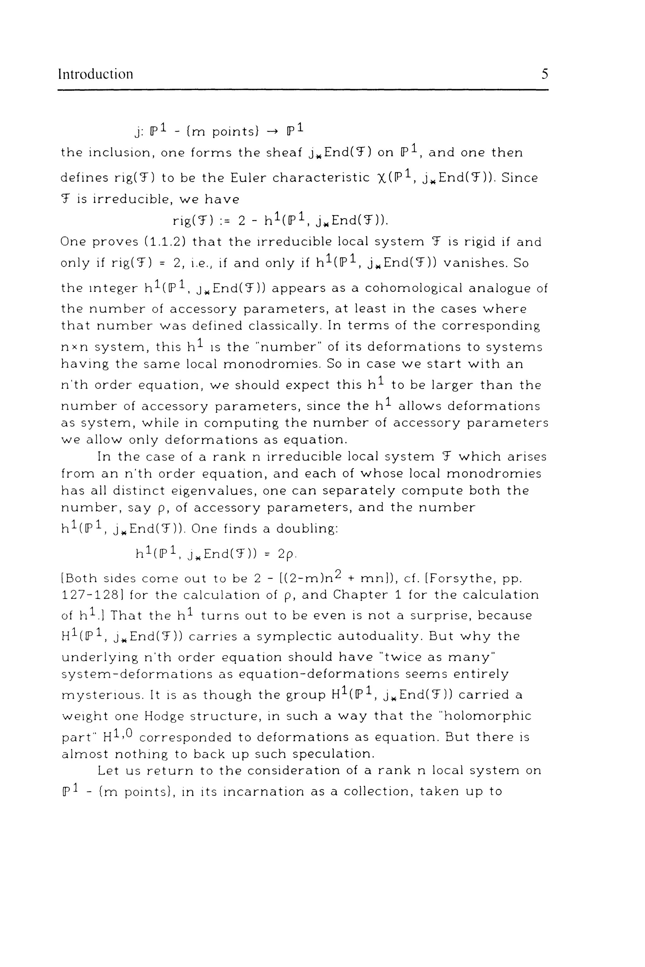 Introduction 5
j: IP1 - (m points} __. IP1
the inclusion, one forms the sheaf j .. End('f) on IP1, and one then
defines rig( 'f) to be the Euler characteristic 'X (IP 1, j .. End( 'f)). Since
'f is irreducible, we have
rig('f) := 2- h1(1P1, j .. End('f)).
One proves (1.1.2) that the irreducible local system 'f is rigid if and
only if rig('f) = 2, i.e., if and only if h1(1P1, j .. End('f)) vanishes. So
the mteger h1(1P1, J .. End('f)) appears as a cohomological analogue of
the number of accessory parameters, at least in the cases where
that number was defined classically. In terms of the corresponding
nxn system, this h1 1s the "number" of its deformations to systems
having the same local monodromies. So in case we start with an
n'th order equation, we should expect this h1 to be larger than the
number of accessory parameters, since the h1 allows deformations
as system, while in computing the number of accessory parameters
we allow only deformations as equation.
In the case of a rank n irreducible local system 'f which arises
from an n'th order equation, and each of whose local monodromies
has all distinct eigenvalues, one can separately compute both the
number, say p, of accessory parameters, and the number
h1(1P1, j .. End('f)). One finds a doubling:
h 1(1P 1, J .. End ('f)) = 2 p.
[Both sides come out to be 2 - [(2-m)n2 + mnll, cf. [Forsythe, pp.
127-128] for the calculation of p, and Chapter 1 for the calculation
of hl] That the h1 turns out to be even is not a surprise, because
H1(1P1, J .. End('f)) carries a symplectic autoduality. But why the
underlying n'th order equation should have "twice as many"
system-deformations as equation-deformations seems entirely
mystenous. It is as though the group H1(1P1, j .. End('f)) carried a
we1ght one Hodge structure, in such a way that the "holomorphic
part" H1,0 corresponded to deformations as equation. But there is
almost nothing to back up such speculation.
Let us return to the consideration of a rank n local system on
IP1 - (m pomts}, in its incarnation as a collection, taken up to
 
