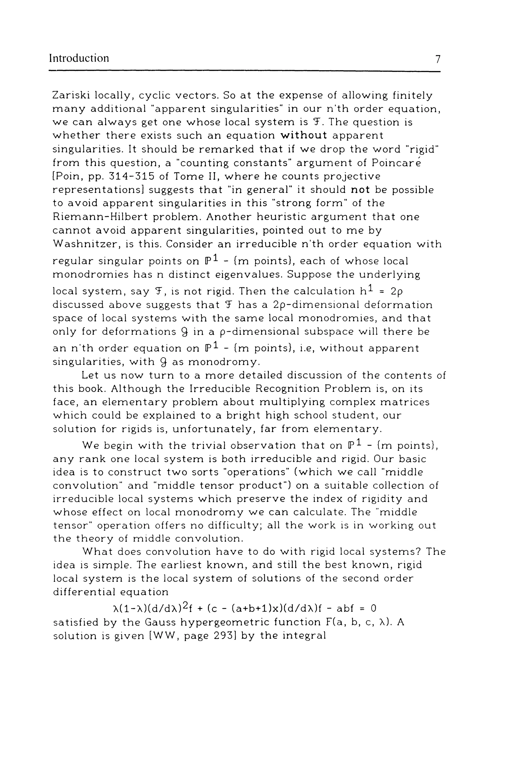 Introduction 7
Zariski locally, cyclic vectors. So at the expense of allowing finitely
many additional ""apparent singularities"" in our n'th order equation,
we can always get one whose local system is 'f. The question is
whether there exists such an equation without apparent
singularities. It should be remarked that if we drop the word ""rigid""
from this question, a ""counting constants"" argument of Poincare
[Poin, pp. 314-315 of Tome II, where he counts projective
representations] suggests that ""in general"" it should not be possible
to avoid apparent singularities in this ""strong form"" of the
Riemann-Hilbert problem. Another heuristic argument that one
cannot avoid apparent singularities, pointed out to me by
Washnitzer, is this. Consider an irreducible n'th order equation with
regular singular points on IP1 - (m points}, each of whose local
monodromies has n distinct eigenvalues. Suppose the underlying
local system, say '.f, is not rigid. Then the calculation h1 = 2p
discussed above suggests that '.f has a 2p-dimensional deformation
space of local systems with the same local monodromies, and that
only for deformations g in a p-dimensional subspace will there be
an n'th order equation on IP1 - (m points}, i.e, without apparent
singularities, with g as monodromy.
Let us now turn to a more detailed discussion of the contents of
this book. Although the Irreducible Recognition Problem is, on its
face, an elementary problem about multiplying complex matrices
which could be explained to a bright high school student, our
solution for rigids is, unfortunately, far from elementary.
We begin with the trivial observation that on IP1 - (m points},
any rank one local system is both irreducible and rigid. Our basic
idea is to construct two sorts ""operations"" (which we call ""middle
convolution"" and ""middle tensor product"") on a suitable collection of
irreducible local systems which preserve the index of rigidity and
whose effect on local monodromy we can calculate. The ""middle
tensor"" operation offers no difficulty; all the work is in working out
the theory of middle convolution.
What does convolution have to do with rigid local systems? The
idea is simple. The earliest known, and still the best known, rigid
local system is the local system of solutions of the second order
differential equation
"A(1-"A)(d/d"A)2f + (c- (a+b+1)x)(d/d"A)f- abf = 0
satisfied by the Gauss hypergeometric function f(a, b, c, "A). A
solution is given [WW, page 293] by the integral
 