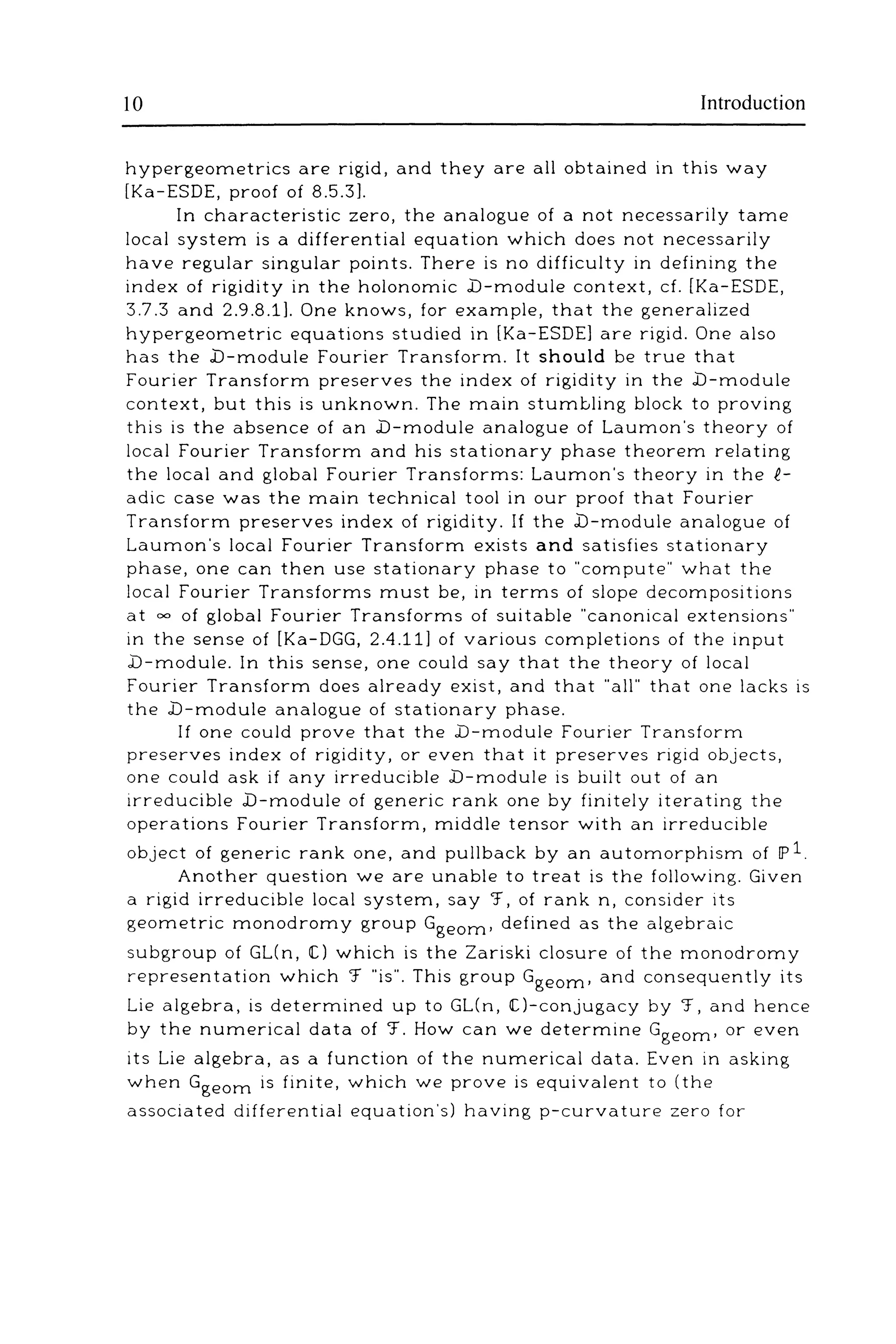 10 Introduction
hypergeometrics are rigid, and they are all obtained in this way
[Ka-ESDE, proof of 8.5.3].
In characteristic zero, the analogue of a not necessarily tame
local system is a differential equation which does not necessarily
have regular singular points. There is no difficulty in defining the
index of rigidity in the holonomic .b-module context, cf. [Ka-ESDE,
3.7.3 and 2.9.8.1]. One knows, for example, that the generalized
hypergeometric equations studied in [Ka-ESDE] are rigid. One also
has the .D-module Fourier Transform. It should be true that
Fourier Transform preserves the index of rigidity in the .D-module
context, but this is unknown. The main stumbling block to proving
this is the absence of an .D-module analogue of Lauman's theory of
local Fourier Transform and his stationary phase theorem relating
the local and global Fourier Transforms: Lauman's theory in the R.-
adic case was the main technical tool in our proof that Fourier
Transform preserves index of rigidity. If the .D-module analogue of
Lauman's local Fourier Transform exists and satisfies stationary
phase, one can then use stationary phase to "compute" what the
local Fourier Transforms must be, in terms of slope decompositions
at "" of global Fourier Transforms of suitable "canonical extensions"
in the sense of [Ka-DGG, 2.4.11] of various completions of the input
.D-module. In this sense, one could say that the theory of local
Fourier Transform does already exist, and that "all" that one lacks is
the .D-module analogue of stationary phase.
If one could prove that the .D-module Fourier Transform
preserves index of rigidity, or even that it preserves rigid objects,
one could ask if any irreducible .D-module is built out of an
irreducible .D-module of generic rank one by finitely iterating the
operations Fourier Transform, middle tensor with an irreducible
object of generic rank one, and pullback by an automorphism of IP l
Another question we are unable to treat is the following. Given
a rigid irreducible local system, say '.f, of rank n, consider its
geometric monodromy group Ggeom• defined as the algebraic
subgroup of GL(n, IC) which is the Zariski closure of the monodromy
representation which '.f "is". This group Ggeom• and consequently its
Lie algebra, is determined up to GL(n, !C)-conjugacy by 'J, and hence
by the numerical data of '.f. How can we determine Ggeom• or even
its Lie algebra, as a function of the numerical data. Even in asking
when Ggeom is finite, which we prove is equivalent to (the
associated differential equation's) having p-curvature zero for
 