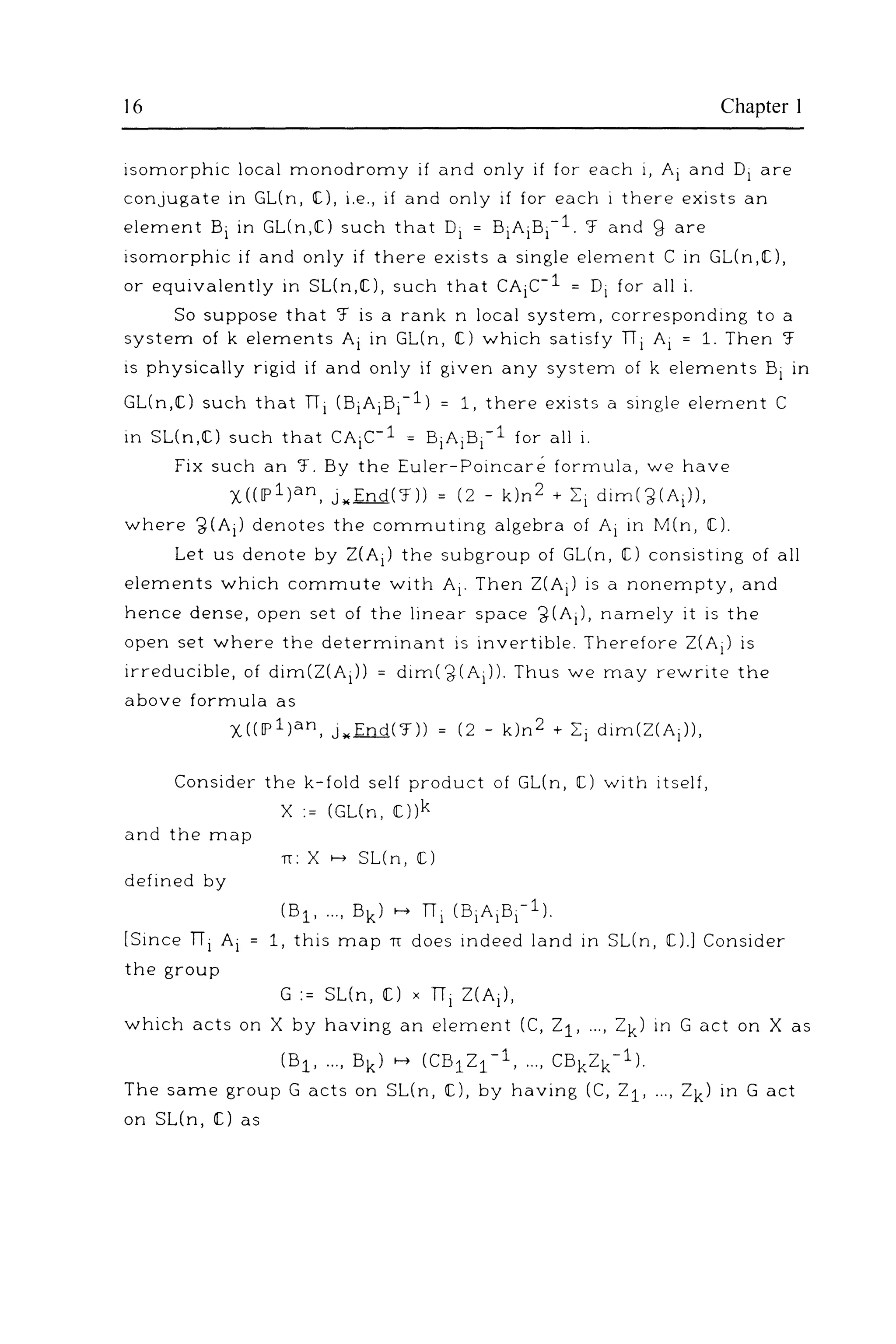 16 Chapter I
isomorphic local monodromy if and only if for each i, Ai and Di are
conjugate in GL(n, IC), i.e., if and only if for each i there exists an
element Bi in GL(n,IC) such that Di = BiAiBi-1. '.f and g are
isomorphic if and only if there exists a single element C in GL(n,IC),
or equivalently in SL(n,IC), such that CAic-1 = Di for all i.
So suppose that '.f is a rank n local system, corresponding to a
system of k elements Ai in GL(n, IC) which satisfy TI i Ai = 1. Then '.f
is physically rigid if and only if given any system of k elements Bi in
GL(n,IC) such that Tii (BiAiBi-1) = 1, there exists a single element C
in SL(n,IC) such that CAic-1 = BiAiBi-1 for all i.
Fix such an 'f. By the Euler-Poincare formula, we have
X((lp1)an, j ..fn.Q('.f)) = (2- k)n2 + Ii dim(~(Ai)),
where ~(Ai) denotes the commuting algebra of Ai in M(n, IC).
Let us denote by 2(Ai) the subgroup of GL(n, IC) consisting of all
elements which commute with Ai· Then 2(Ai) is a nonempty, and
hence dense, open set of the linear space ~(Ai), namely it is the
open set where the determinant is invertible. Therefore 2(Ai) is
irreducible, of dim(2(Ai)) = dim(~(Ai)). Thus we may rewrite the
above formula as
X(([p1)an, j .. End('.f)) = (2- k)n2 + Ii dim(Z(Ai)),
Consider the k-fold self product of GL(n, C) with itself,
X := (GL(n, IC))k
and the map
n: X >--+ SL(n, tC)
defined by
(B1 , ... , Bk) >--+ Tii (BiAiBi-1).
[Since ni Ai 1, this map TI does indeed land in SUn, [).] Consider
the group
G := SL(n, [) X ni 2(Ai),
which acts on X by having an element (C, 21, ... , Zk) in G act on X as
(B1 , ..., Bk) >--+ (CB12 1 -1, ..., CBk2k-1).
The same group G acts on SL(n, [), by having (C, 21, ..., 2k) in G act
on SL(n, [) as
 