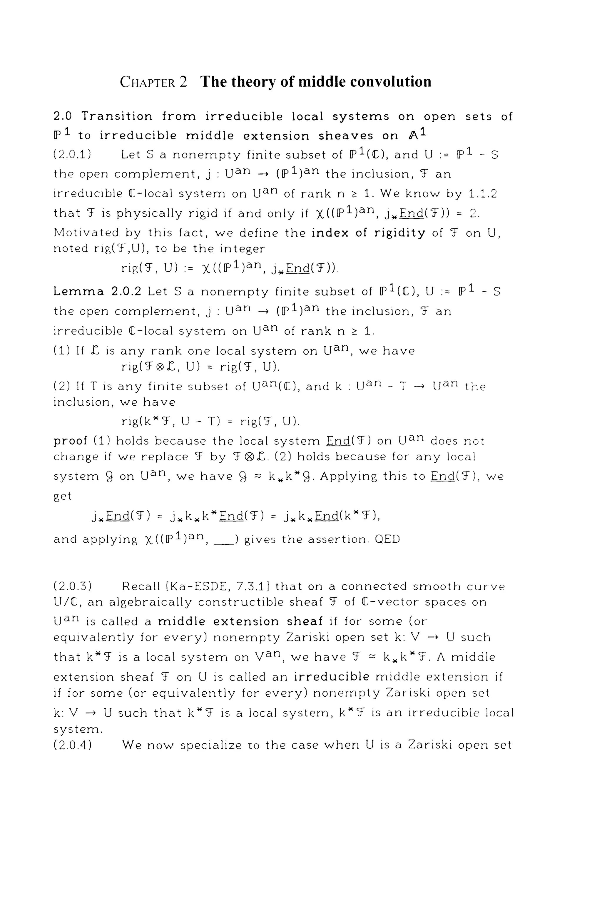 CHAPTER 2 The theory of middle convolution
2.0 Transition from irreducible local systems on open sets of
IP 1 to irreducible middle extension sheaves on A1
(2.0.1) LetS a nonempty finite subset of 11'1(1[.), and U := 11'1 - S
the open complement, j : uan -+ (IP 1)an the inclusion, '.f an
irreducible ([.-local system on uan of rank n ~ 1. We know by 1.1.2
that '.f is physically rigid if and only if X((IP1)an, j.,End('.f)) = 2.
Motivated by this fact, we define the index of rigidity of '.f on U,
noted rig( '.f,U), to be the integer
rig('.f, U) := X((IP1)an, j .. End('.f)).
Lemma 2.0.2 Let Sa nonempty finite subset of 11'1(1[.), U := 11'1 - S
the open complement, j : uan -+ (IP 1)an the inclusion, '.f an
irreducible ([.-local system on uan of rank n ~ 1.
(1) If f. is any rank one local system on uan, we have
rig('.f ®f., U) = rig('.f, U).
(2) If T is any finite subset of uan(l[.), and k : uan - T -+ uan the
inclusion, we have
rig(k*'.f, U- T) = rig('.f, U).
proof (1) holds because the local system End('.f) on uan does not
change if we replace '.f by '.f®f.. (2) holds because for any local
system g on uan, we have g "' k .. k*g. Applying this to End('.f), we
get
j.,End('.f) = j.,k.,k"End('.f) = j.,k.. End(k*'.f),
and applying X ((IP 1 )an, _) gives the assertion. QED
(2.0.3) Recall [Ka-ESDE, 7.3.1] that on a connected smooth curve
U/1[., an algebraically constructible sheaf '.f of [-vector spaces on
uan is called a middle extension sheaf if for some (or
equivalently for every) nonempty Zariski open set k: V -+ U such
that k*'.f is a local system on van, we have '.f "'k.. k*'.f. A middle
extension sheaf '.f on U is called an irreducible middle extension if
if for some (or equivalently for every) nonempty Zariski open set
k: V -+ U such that k*'.f 1s a local system, k*'.f is an irreducible local
system.
(2.0.4) We now specialize w the case when U is a Zariski open set
 